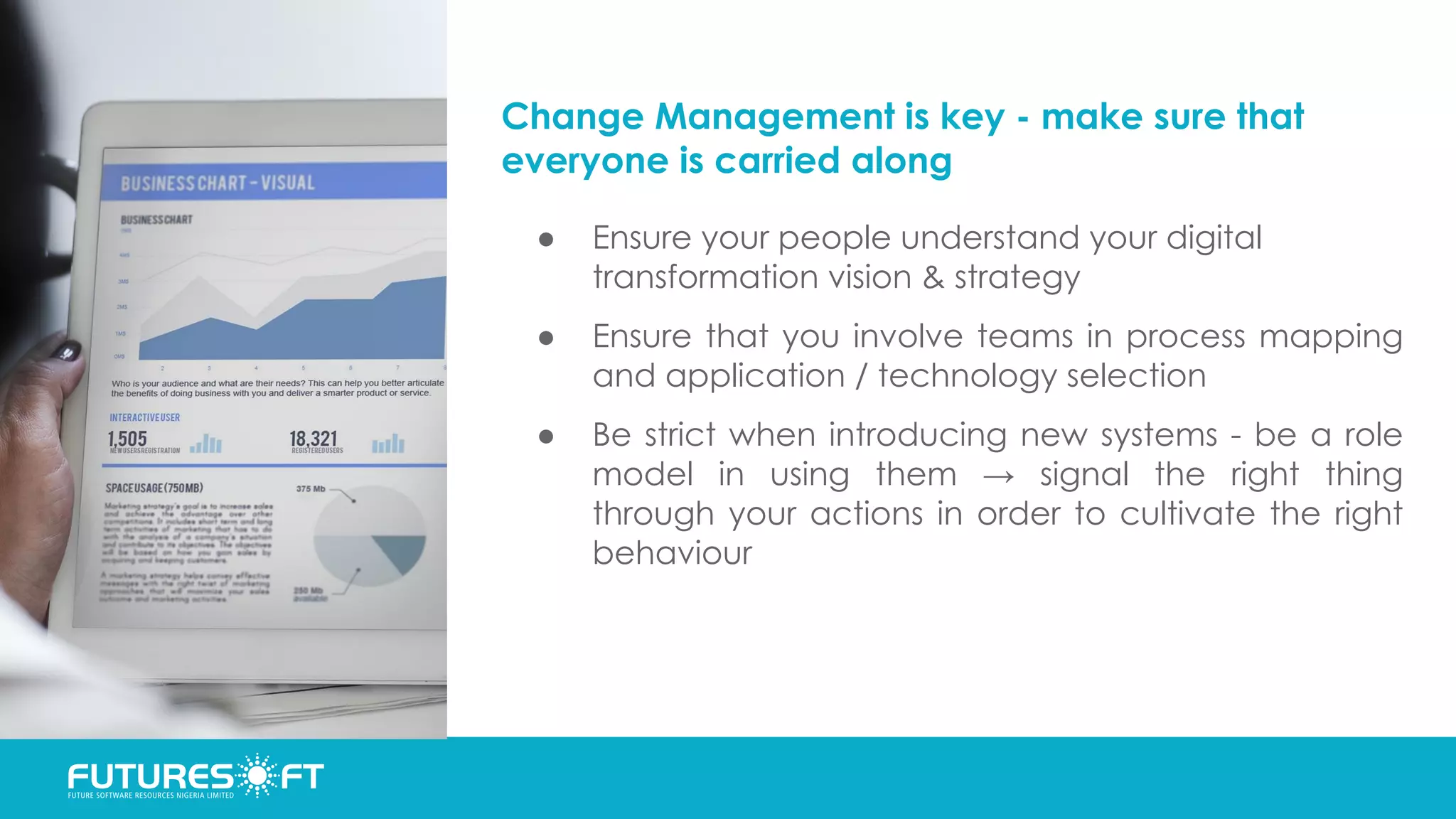 Change Management is key - make sure that
everyone is carried along
● Ensure your people understand your digital
transformation vision & strategy
● Ensure that you involve teams in process mapping
and application / technology selection
● Be strict when introducing new systems - be a role
model in using them → signal the right thing
through your actions in order to cultivate the right
behaviour
 