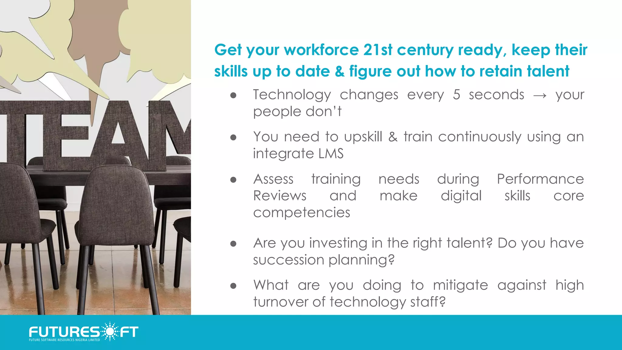 Get your workforce 21st century ready, keep their
skills up to date & figure out how to retain talent
● Technology changes every 5 seconds → your
people don’t
● You need to upskill & train continuously using an
integrate LMS
● Assess training needs during Performance
Reviews and make digital skills core
competencies
● Are you investing in the right talent? Do you have
succession planning?
● What are you doing to mitigate against high
turnover of technology staff?
 