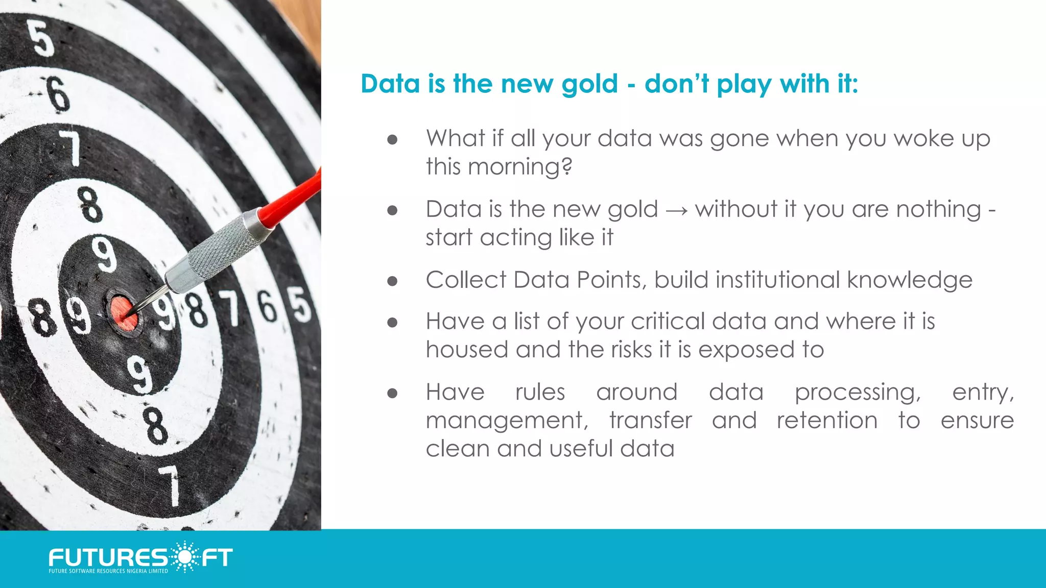 Data is the new gold - don’t play with it:
● What if all your data was gone when you woke up
this morning?
● Data is the new gold → without it you are nothing -
start acting like it
● Collect Data Points, build institutional knowledge
● Have a list of your critical data and where it is
housed and the risks it is exposed to
● Have rules around data processing, entry,
management, transfer and retention to ensure
clean and useful data
 