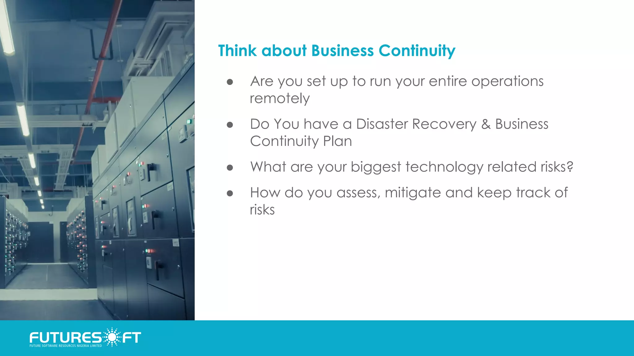 Think about Business Continuity
● Are you set up to run your entire operations
remotely
● Do You have a Disaster Recovery & Business
Continuity Plan
● What are your biggest technology related risks?
● How do you assess, mitigate and keep track of
risks
 