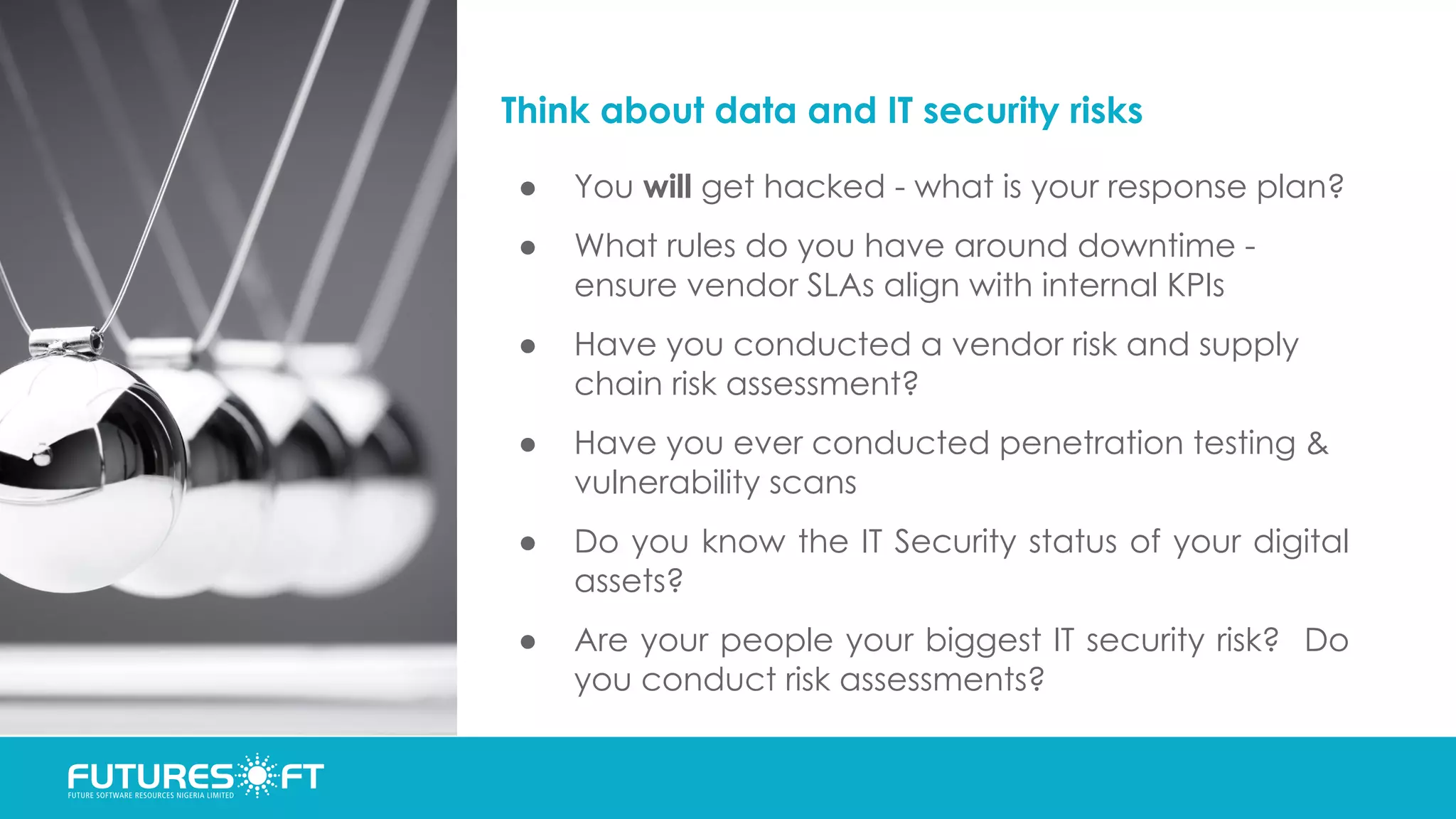 Think about data and IT security risks
● You will get hacked - what is your response plan?
● What rules do you have around downtime -
ensure vendor SLAs align with internal KPIs
● Have you conducted a vendor risk and supply
chain risk assessment?
● Have you ever conducted penetration testing &
vulnerability scans
● Do you know the IT Security status of your digital
assets?
● Are your people your biggest IT security risk? Do
you conduct risk assessments?
 