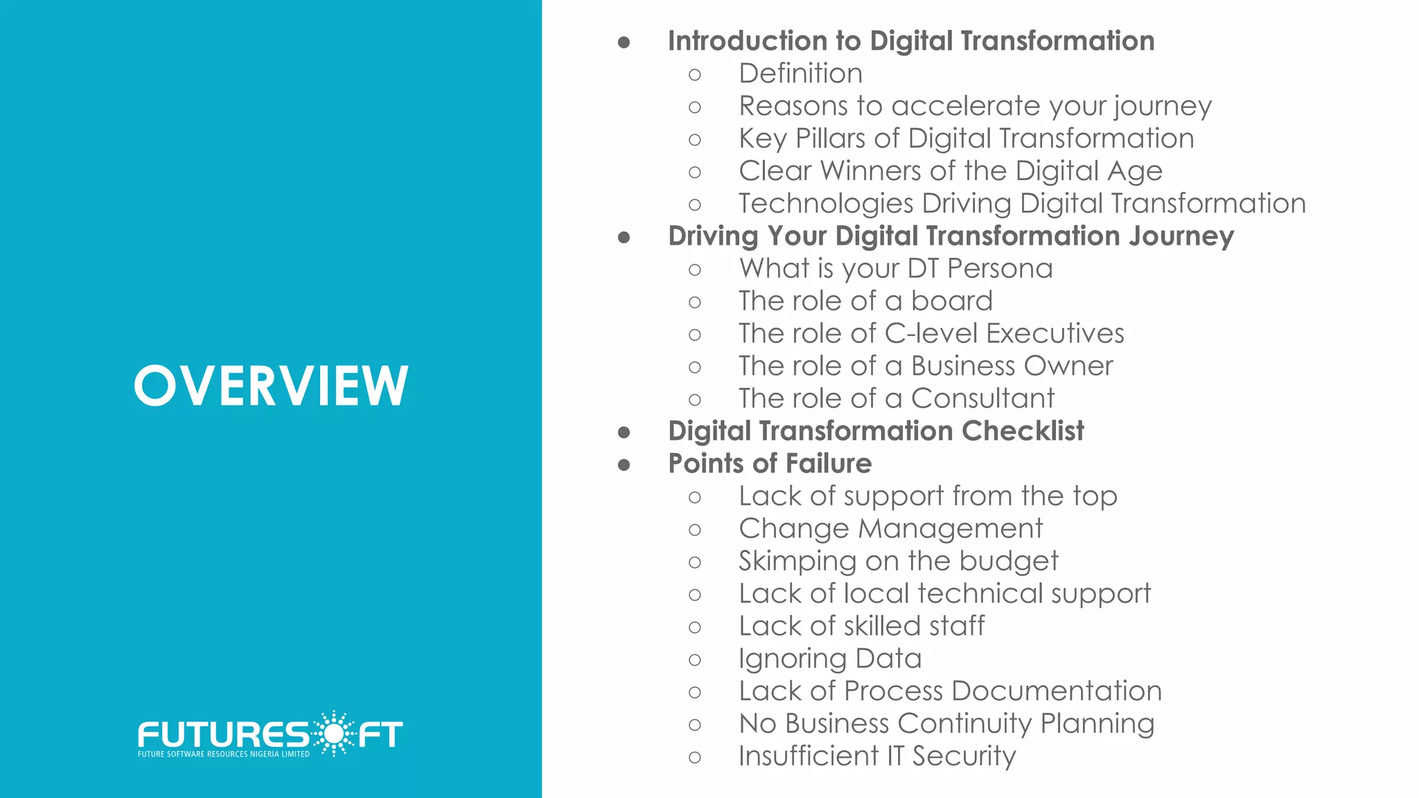 OVERVIEW
● Introduction to Digital Transformation
○ Definition
○ Reasons to accelerate your journey
○ Key Pillars of Digital Transformation
○ Clear Winners of the Digital Age
○ Technologies Driving Digital Transformation
● Driving Your Digital Transformation Journey
○ What is your DT Persona
○ The role of a board
○ The role of C-level Executives
○ The role of a Business Owner
○ The role of a Consultant
● Digital Transformation Checklist
● Points of Failure
○ Lack of support from the top
○ Change Management
○ Skimping on the budget
○ Lack of local technical support
○ Lack of skilled staff
○ Ignoring Data
○ Lack of Process Documentation
○ No Business Continuity Planning
○ Insufficient IT Security
 