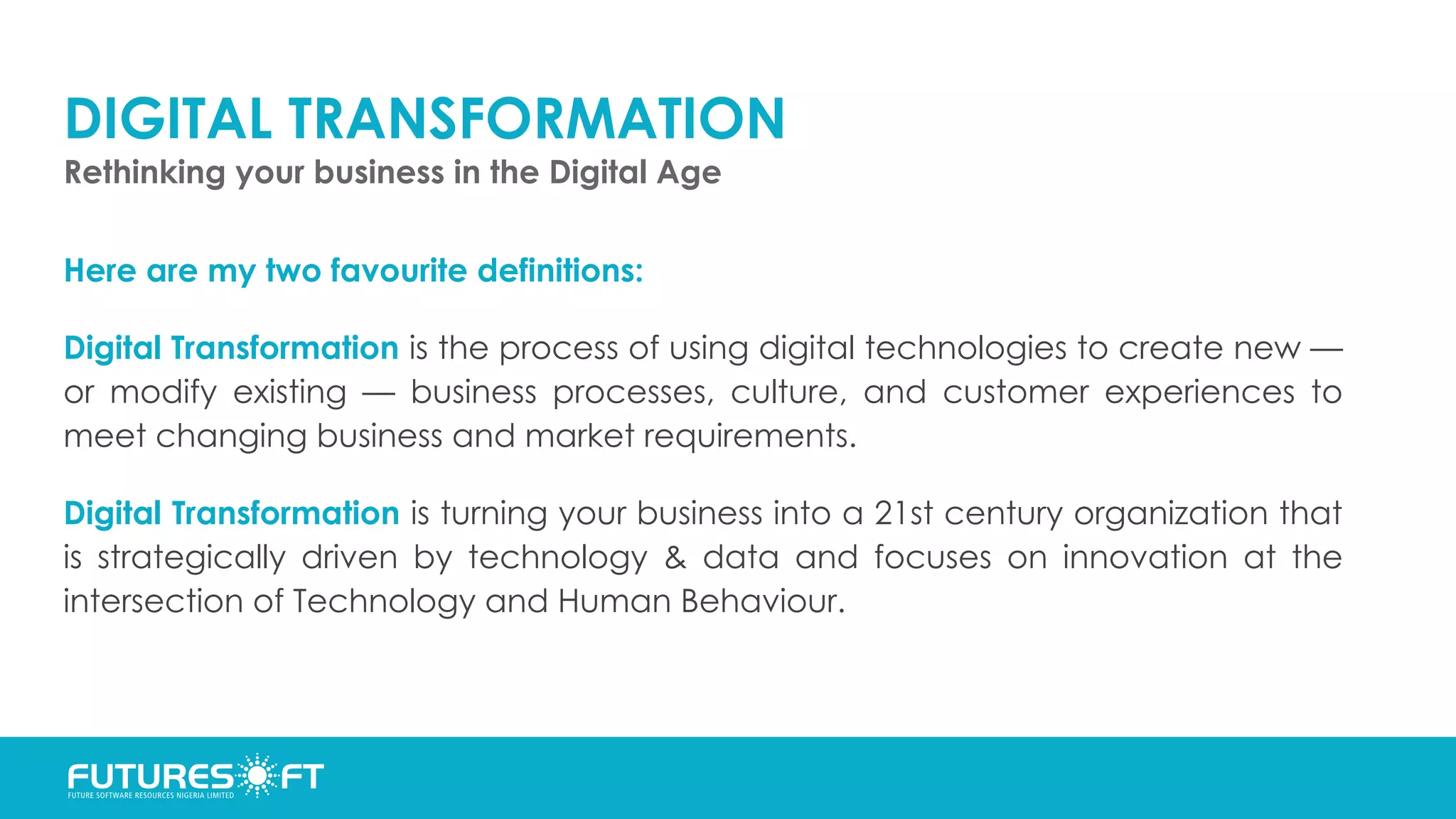 DIGITAL TRANSFORMATION
Rethinking your business in the Digital Age
Here are my two favourite definitions:
Digital Transformation is the process of using digital technologies to create new —
or modify existing — business processes, culture, and customer experiences to
meet changing business and market requirements.
Digital Transformation is turning your business into a 21st century organization that
is strategically driven by technology & data and focuses on innovation at the
intersection of Technology and Human Behaviour.
 