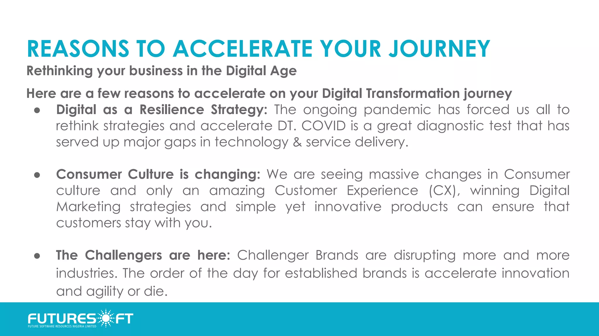 REASONS TO ACCELERATE YOUR JOURNEY
Rethinking your business in the Digital Age
Here are a few reasons to accelerate on your Digital Transformation journey
● Digital as a Resilience Strategy: The ongoing pandemic has forced us all to
rethink strategies and accelerate DT. COVID is a great diagnostic test that has
served up major gaps in technology & service delivery.
● Consumer Culture is changing: We are seeing massive changes in Consumer
culture and only an amazing Customer Experience (CX), winning Digital
Marketing strategies and simple yet innovative products can ensure that
customers stay with you.
● The Challengers are here: Challenger Brands are disrupting more and more
industries. The order of the day for established brands is accelerate innovation
and agility or die.
 