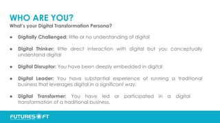 WHO ARE YOU?
What’s your Digital Transformation Persona?
● Digitally Challenged: little or no understanding of digital
● Digital Thinker: little direct interaction with digital but you conceptually
understand digital
● Digital Disruptor: You have been deeply embedded in digital
● Digital Leader: You have substantial experience of running a traditional
business that leverages digital in a significant way.
● Digital Transformer: You have led or participated in a digital
transformation of a traditional business.
 