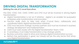 DRIVING DIGITAL TRANSFORMATION
Defining the role of C-Level Executives
The CEO, COO, CIO, CMO, CHRO and CFO must all be involved in driving Digital
Transformation:
● Digital Transformation is not an IT Initiative - digital is an enabler for purposeful
enterprise-wide transformation and innovation
● Traction really starts to take hold when C-Level Execs collaborate and
coordinate holistic digital transformation initiatives
● CIOs must become strategic business partners and must be involved in business
strategy development and implementation
● CMO must work closely with the Digital Transformation Team / CIO
● C-Level Execs must make transformation a top strategic priority
● Business outcomes need to drive and measure digital transformation success
● Bottom line optimization is great, but should not be the only factor that drives
your Digital Transformation
 