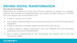 DRIVING DIGITAL TRANSFORMATION
The role of a Consultant
Depending on whether you have the in-house capacity to design your strategy,
oversee and manage the implementation you should consider finding an IT Partner
that can support your transformation and:
● Is able to conduct an IT Audit
● Has a deep understanding of your business processes and industry landscape &
regulations
● Is able to develop a strategic digital transformation plan for you
● Is able to select & deploy applications that can integrate into your processes
seamlessly and ensure interoperability
● Has a deep understanding of the Technology you deploy and is not only
focused on selling
 