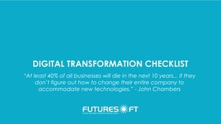 DIGITAL TRANSFORMATION CHECKLIST
“At least 40% of all businesses will die in the next 10 years... if they
don’t figure out how to change their entire company to
accommodate new technologies.” - John Chambers
 