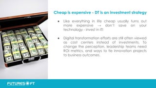 Cheap is expensive - DT is an investment strategy
● Like everything in life cheap usually turns out
more expensive → don’t save on your
technology - invest in IT!
● Digital transformation efforts are still often viewed
as cost centers instead of investments. To
change the perception, leadership teams need
ROI metrics, and ways to tie innovation projects
to business outcomes.
 