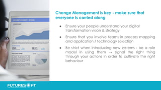 Change Management is key - make sure that
everyone is carried along
● Ensure your people understand your digital
transformation vision & strategy
● Ensure that you involve teams in process mapping
and application / technology selection
● Be strict when introducing new systems - be a role
model in using them → signal the right thing
through your actions in order to cultivate the right
behaviour
 