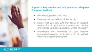 Support is key - make sure that you have adequate
IT support services
● IT without support is a NO NO!
● Ensure good support is available locally
● Ensure that you sign SLAs that focus on support
services for all applications / systems you deploy
and include upgrades & updates where necessary
● Understand the modalities of your support
agreement properly, calculate cost of support
when your organisation scales
 