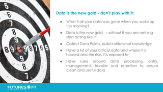 Data is the new gold - don’t play with it:
● What if all your data was gone when you woke up
this morning?
● Data is the new gold → without it you are nothing -
start acting like it
● Collect Data Points, build institutional knowledge
● Have a list of your critical data and where it is
housed and the risks it is exposed to
● Have rules around data processing, entry,
management, transfer and retention to ensure
clean and useful data
 