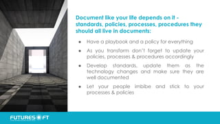 Document like your life depends on it -
standards, policies, processes, procedures they
should all live in documents:
● Have a playbook and a policy for everything
● As you transform don’t forget to update your
policies, processes & procedures accordingly
● Develop standards, update them as the
technology changes and make sure they are
well documented
● Let your people imbibe and stick to your
processes & policies
 