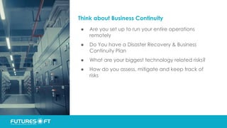 Think about Business Continuity
● Are you set up to run your entire operations
remotely
● Do You have a Disaster Recovery & Business
Continuity Plan
● What are your biggest technology related risks?
● How do you assess, mitigate and keep track of
risks
 