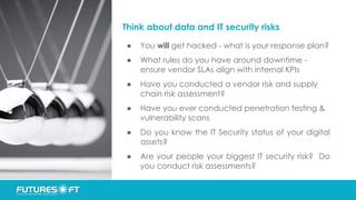 Think about data and IT security risks
● You will get hacked - what is your response plan?
● What rules do you have around downtime -
ensure vendor SLAs align with internal KPIs
● Have you conducted a vendor risk and supply
chain risk assessment?
● Have you ever conducted penetration testing &
vulnerability scans
● Do you know the IT Security status of your digital
assets?
● Are your people your biggest IT security risk? Do
you conduct risk assessments?
 