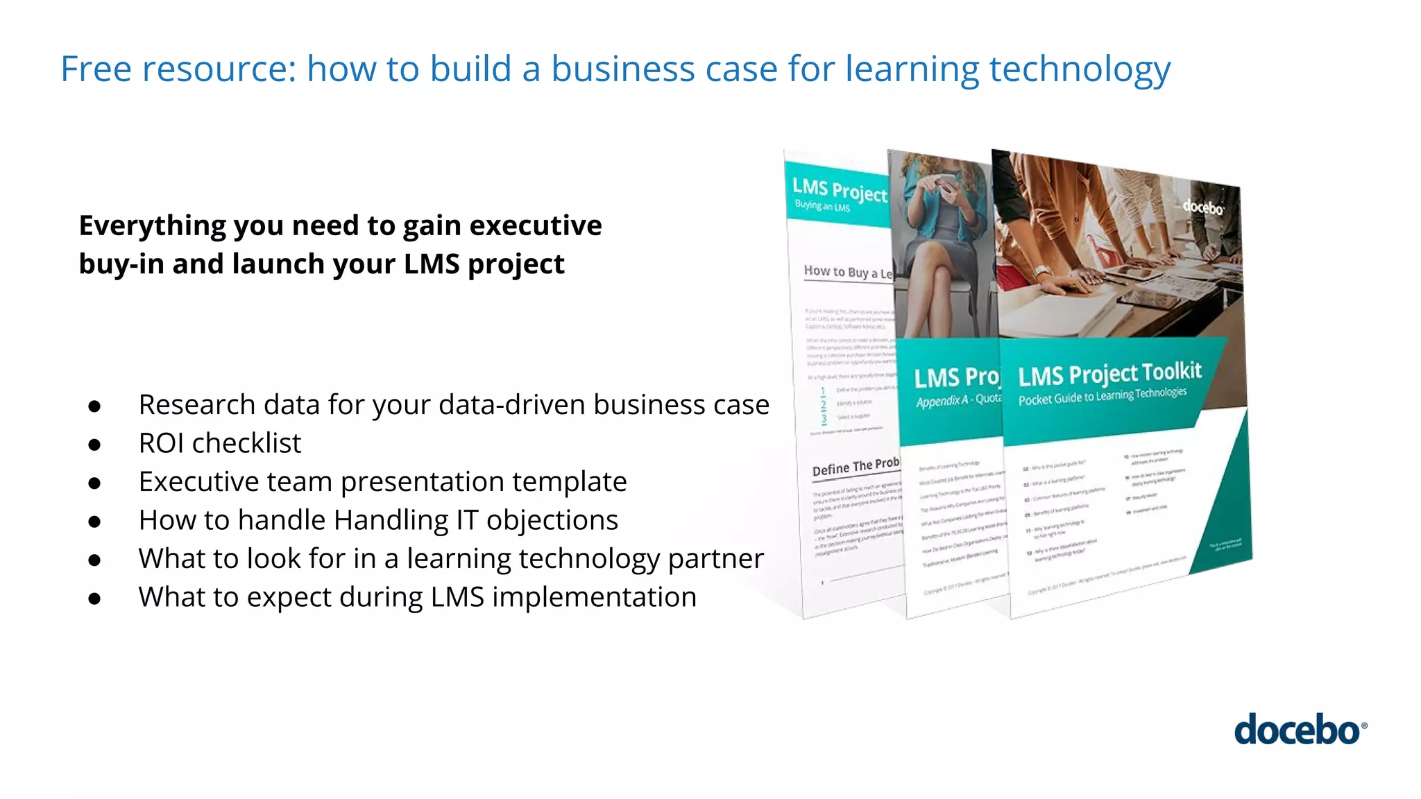 Free resource: how to build a business case for learning technology
Everything you need to gain executive
buy-in and launch your LMS project
● Research data for your data-driven business case
● ROI checklist
● Executive team presentation template
● How to handle Handling IT objections
● What to look for in a learning technology partner
● What to expect during LMS implementation
 