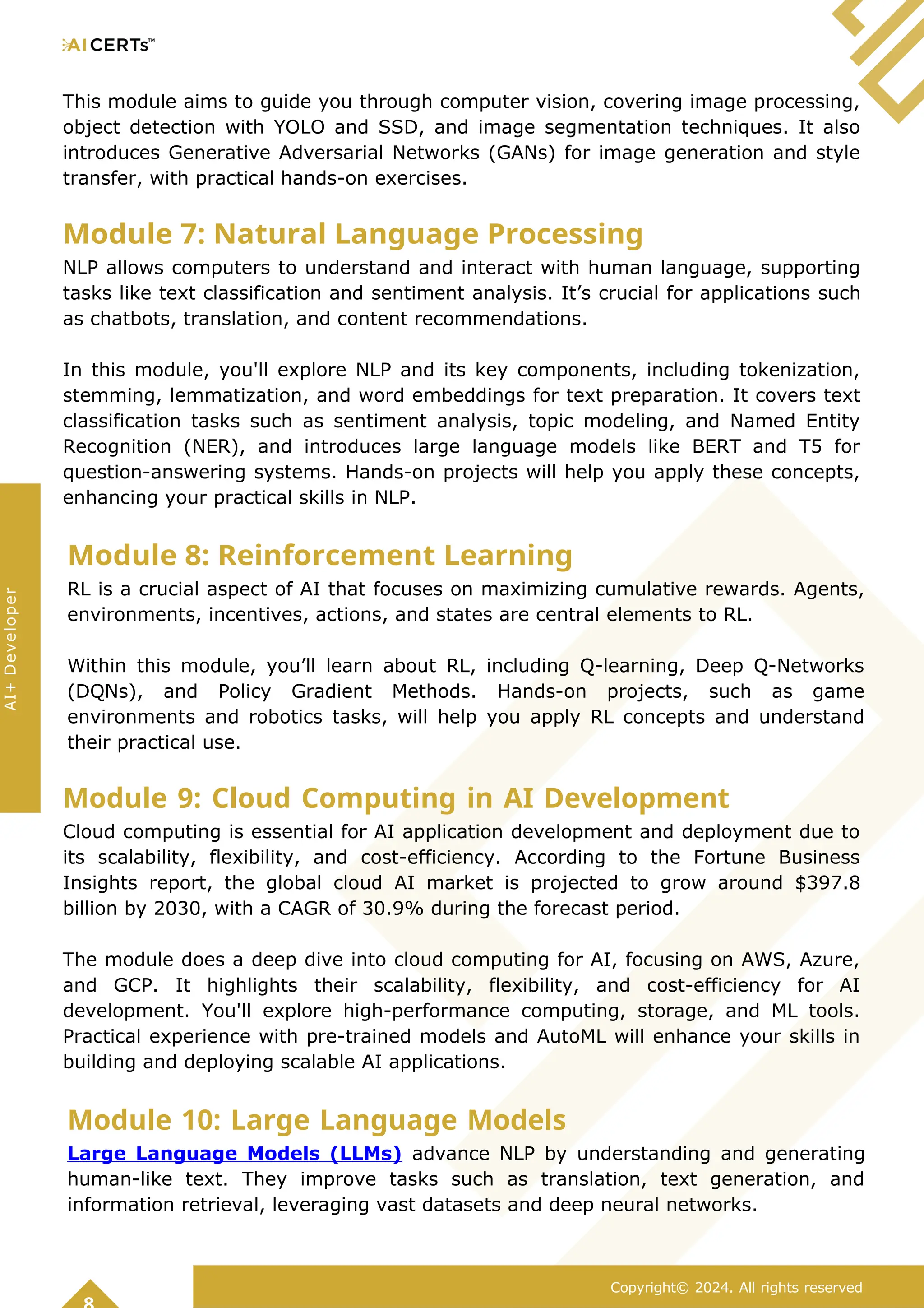 This module aims to guide you through computer vision, covering image processing,
object detection with YOLO and SSD, and image segmentation techniques. It also
introduces Generative Adversarial Networks (GANs) for image generation and style
transfer, with practical hands-on exercises.
Module 7: Natural Language Processing
NLP allows computers to understand and interact with human language, supporting
tasks like text classification and sentiment analysis. It’s crucial for applications such
as chatbots, translation, and content recommendations.
In this module, you'll explore NLP and its key components, including tokenization,
stemming, lemmatization, and word embeddings for text preparation. It covers text
classification tasks such as sentiment analysis, topic modeling, and Named Entity
Recognition (NER), and introduces large language models like BERT and T5 for
question-answering systems. Hands-on projects will help you apply these concepts,
enhancing your practical skills in NLP.
Module 8: Reinforcement Learning
RL is a crucial aspect of AI that focuses on maximizing cumulative rewards. Agents,
environments, incentives, actions, and states are central elements to RL.
Within this module, you’ll learn about RL, including Q-learning, Deep Q-Networks
(DQNs), and Policy Gradient Methods. Hands-on projects, such as game
environments and robotics tasks, will help you apply RL concepts and understand
their practical use.
Module 9: Cloud Computing in AI Development
Cloud computing is essential for AI application development and deployment due to
its scalability, flexibility, and cost-efficiency. According to the Fortune Business
Insights report, the global cloud AI market is projected to grow around $397.8
billion by 2030, with a CAGR of 30.9% during the forecast period.
The module does a deep dive into cloud computing for AI, focusing on AWS, Azure,
and GCP. It highlights their scalability, flexibility, and cost-efficiency for AI
development. You'll explore high-performance computing, storage, and ML tools.
Practical experience with pre-trained models and AutoML will enhance your skills in
building and deploying scalable AI applications.
Module 10: Large Language Models
Large Language Models (LLMs) advance NLP by understanding and generating
human-like text. They improve tasks such as translation, text generation, and
information retrieval, leveraging vast datasets and deep neural networks.
Copyright© 2024. All rights reserved
AI+
Developer
 