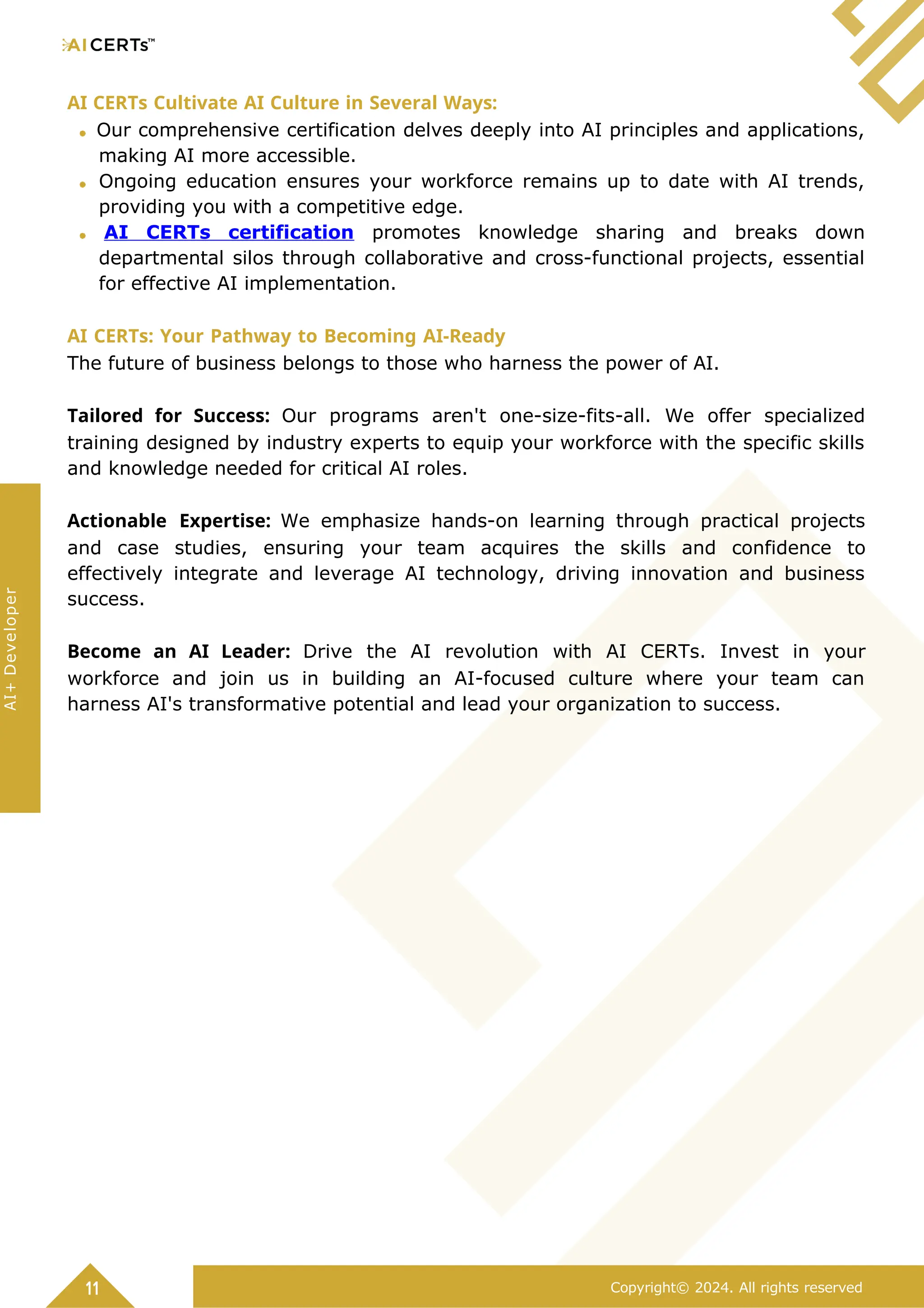 AI CERTs Cultivate AI Culture in Several Ways:
Our comprehensive certification delves deeply into AI principles and applications,
making AI more accessible.
Ongoing education ensures your workforce remains up to date with AI trends,
providing you with a competitive edge.
AI CERTs certification promotes knowledge sharing and breaks down
departmental silos through collaborative and cross-functional projects, essential
for effective AI implementation.
AI CERTs: Your Pathway to Becoming AI-Ready
The future of business belongs to those who harness the power of AI.
Tailored for Success: Our programs aren't one-size-fits-all. We offer specialized
training designed by industry experts to equip your workforce with the specific skills
and knowledge needed for critical AI roles.
Actionable Expertise: We emphasize hands-on learning through practical projects
and case studies, ensuring your team acquires the skills and confidence to
effectively integrate and leverage AI technology, driving innovation and business
success.
Become an AI Leader: Drive the AI revolution with AI CERTs. Invest in your
workforce and join us in building an AI-focused culture where your team can
harness AI's transformative potential and lead your organization to success.
11 Copyright© 2024. All rights reserved
AI+
Developer
 