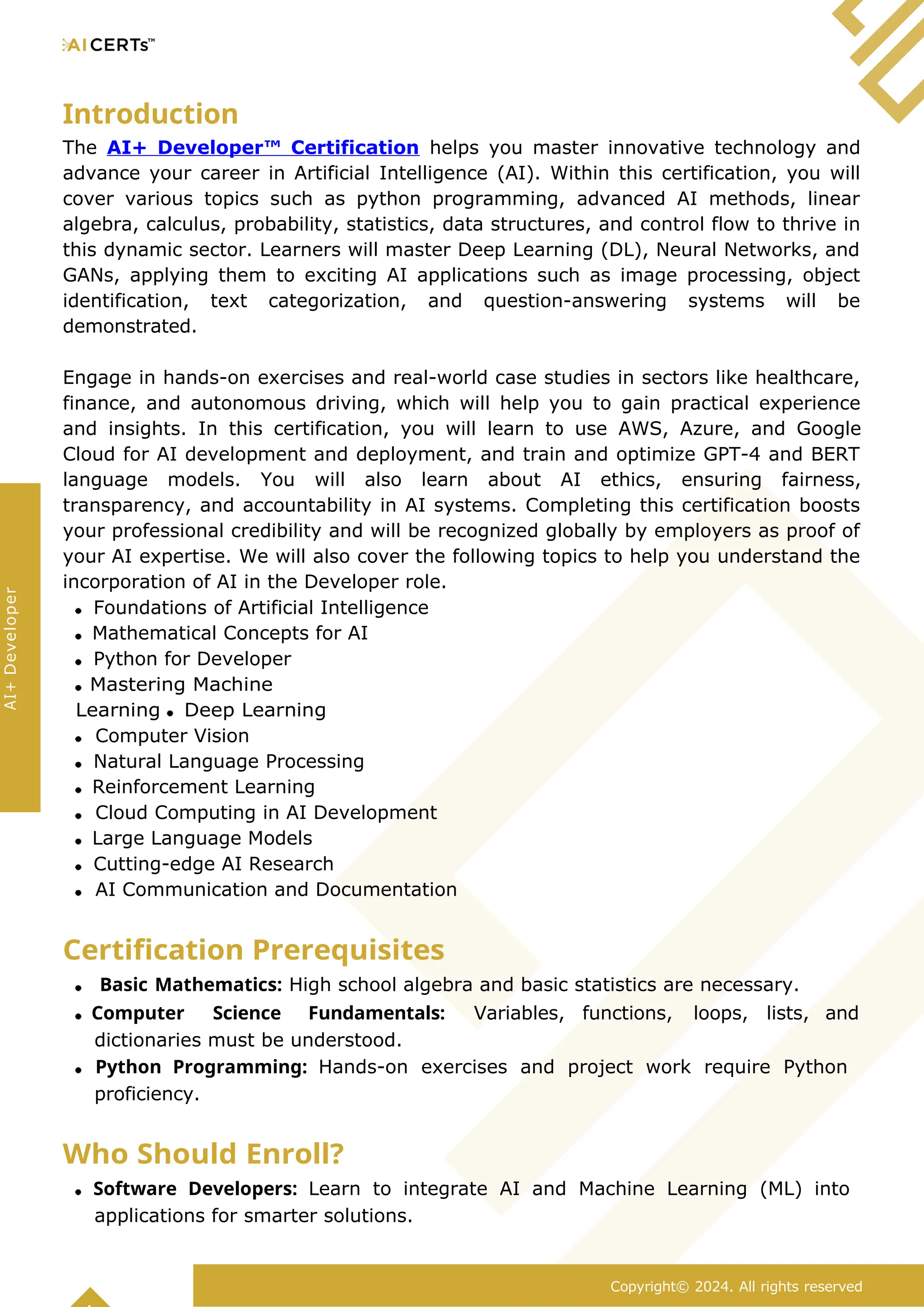 Introduction
The AI+ Developer™ Certification helps you master innovative technology and
advance your career in Artificial Intelligence (AI). Within this certification, you will
cover various topics such as python programming, advanced AI methods, linear
algebra, calculus, probability, statistics, data structures, and control flow to thrive in
this dynamic sector. Learners will master Deep Learning (DL), Neural Networks, and
GANs, applying them to exciting AI applications such as image processing, object
identification, text categorization, and question-answering systems will be
demonstrated.
Engage in hands-on exercises and real-world case studies in sectors like healthcare,
finance, and autonomous driving, which will help you to gain practical experience
and insights. In this certification, you will learn to use AWS, Azure, and Google
Cloud for AI development and deployment, and train and optimize GPT-4 and BERT
language models. You will also learn about AI ethics, ensuring fairness,
transparency, and accountability in AI systems. Completing this certification boosts
your professional credibility and will be recognized globally by employers as proof of
your AI expertise. We will also cover the following topics to help you understand the
incorporation of AI in the Developer role.
Foundations of Artificial Intelligence
Mathematical Concepts for AI
Python for Developer
Mastering Machine
Learning Deep Learning
Computer Vision
Natural Language Processing
Reinforcement Learning
Cloud Computing in AI Development
Large Language Models
Cutting-edge AI Research
AI Communication and Documentation
Certification Prerequisites
Basic Mathematics: High school algebra and basic statistics are necessary.
Computer Science Fundamentals: Variables, functions, loops, lists, and
dictionaries must be understood.
Python Programming: Hands-on exercises and project work require Python
proficiency.
Who Should Enroll?
Software Developers: Learn to integrate AI and Machine Learning (ML) into
applications for smarter solutions.
Copyright© 2024. All rights reserved
AI+
Developer
 