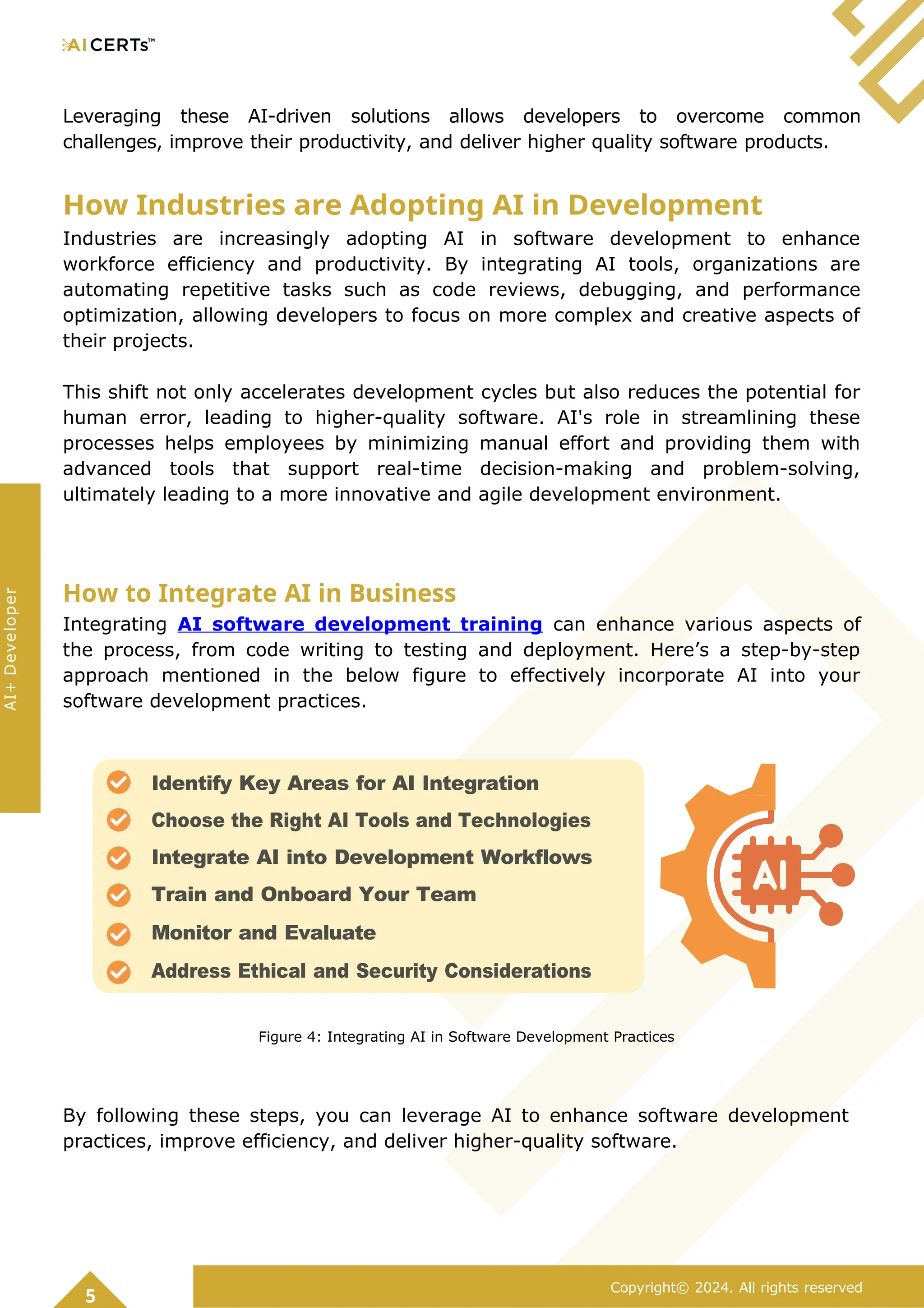 Leveraging these AI-driven solutions allows developers to overcome common
challenges, improve their productivity, and deliver higher quality software products.
How Industries are Adopting AI in Development
Industries are increasingly adopting AI in software development to enhance
workforce efficiency and productivity. By integrating AI tools, organizations are
automating repetitive tasks such as code reviews, debugging, and performance
optimization, allowing developers to focus on more complex and creative aspects of
their projects.
This shift not only accelerates development cycles but also reduces the potential for
human error, leading to higher-quality software. AI's role in streamlining these
processes helps employees by minimizing manual effort and providing them with
advanced tools that support real-time decision-making and problem-solving,
ultimately leading to a more innovative and agile development environment.
How to Integrate AI in Business
Integrating AI software development training can enhance various aspects of
the process, from code writing to testing and deployment. Here’s a step-by-step
approach mentioned in the below figure to effectively incorporate AI into your
software development practices.
Figure 4: Integrating AI in Software Development Practices
By following these steps, you can leverage AI to enhance software development
practices, improve efficiency, and deliver higher-quality software.
5
Copyright© 2024. All rights reserved
AI+
Developer
Identify Key Areas for AI Integration
Choose the Right AI Tools and Technologies
Integrate AI into Development Workflows
Train and Onboard Your Team
Monitor and Evaluate
Address Ethical and Security Considerations
 
