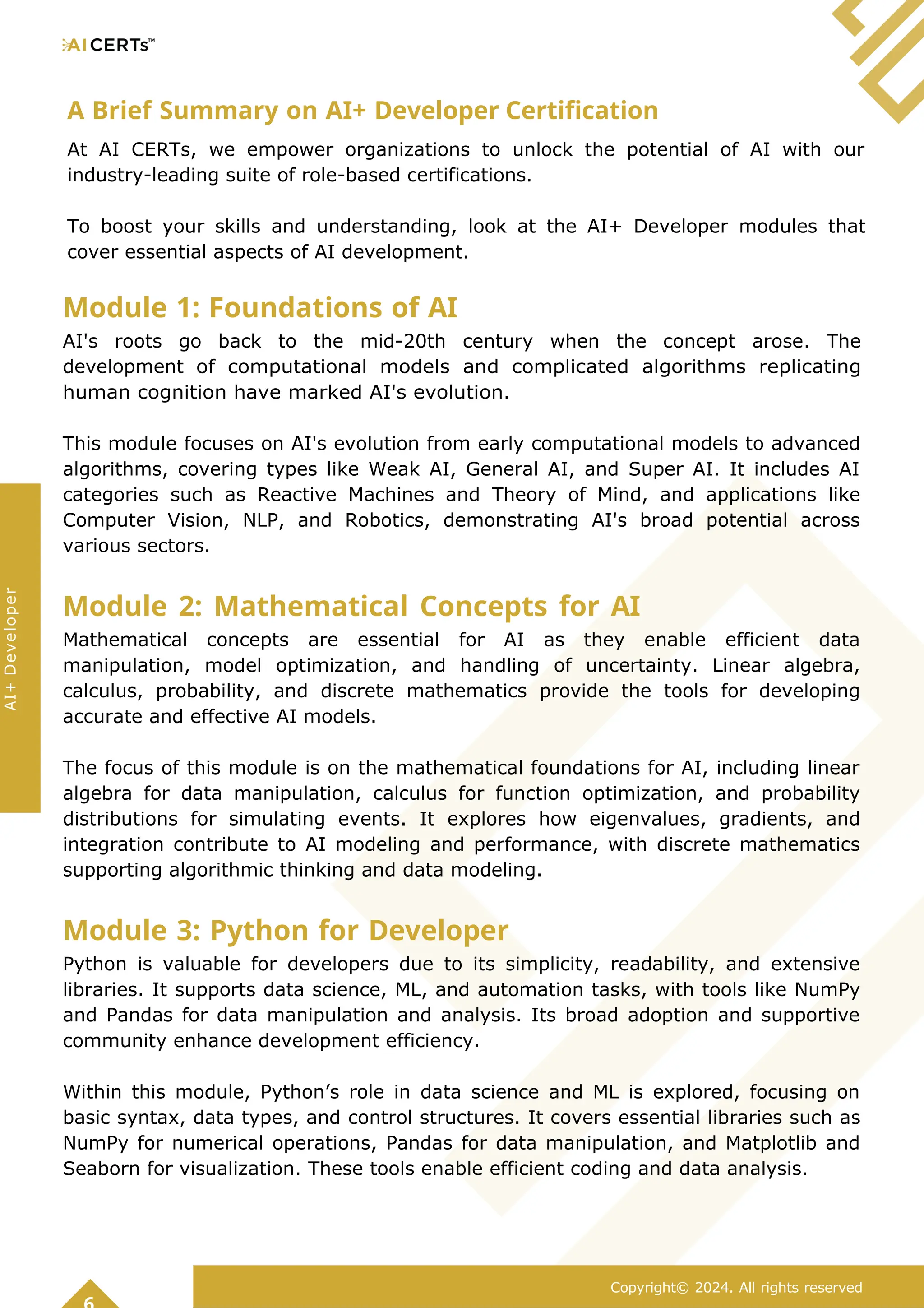 A Brief Summary on AI+ Developer Certification
At AI CERTs, we empower organizations to unlock the potential of AI with our
industry-leading suite of role-based certifications.
To boost your skills and understanding, look at the AI+ Developer modules that
cover essential aspects of AI development.
Module 1: Foundations of AI
AI's roots go back to the mid-20th century when the concept arose. The
development of computational models and complicated algorithms replicating
human cognition have marked AI's evolution.
This module focuses on AI's evolution from early computational models to advanced
algorithms, covering types like Weak AI, General AI, and Super AI. It includes AI
categories such as Reactive Machines and Theory of Mind, and applications like
Computer Vision, NLP, and Robotics, demonstrating AI's broad potential across
various sectors.
Module 2: Mathematical Concepts for AI
Mathematical concepts are essential for AI as they enable efficient data
manipulation, model optimization, and handling of uncertainty. Linear algebra,
calculus, probability, and discrete mathematics provide the tools for developing
accurate and effective AI models.
The focus of this module is on the mathematical foundations for AI, including linear
algebra for data manipulation, calculus for function optimization, and probability
distributions for simulating events. It explores how eigenvalues, gradients, and
integration contribute to AI modeling and performance, with discrete mathematics
supporting algorithmic thinking and data modeling.
Module 3: Python for Developer
Python is valuable for developers due to its simplicity, readability, and extensive
libraries. It supports data science, ML, and automation tasks, with tools like NumPy
and Pandas for data manipulation and analysis. Its broad adoption and supportive
community enhance development efficiency.
Within this module, Python’s role in data science and ML is explored, focusing on
basic syntax, data types, and control structures. It covers essential libraries such as
NumPy for numerical operations, Pandas for data manipulation, and Matplotlib and
Seaborn for visualization. These tools enable efficient coding and data analysis.
Copyright© 2024. All rights reserved
AI+
Developer
 