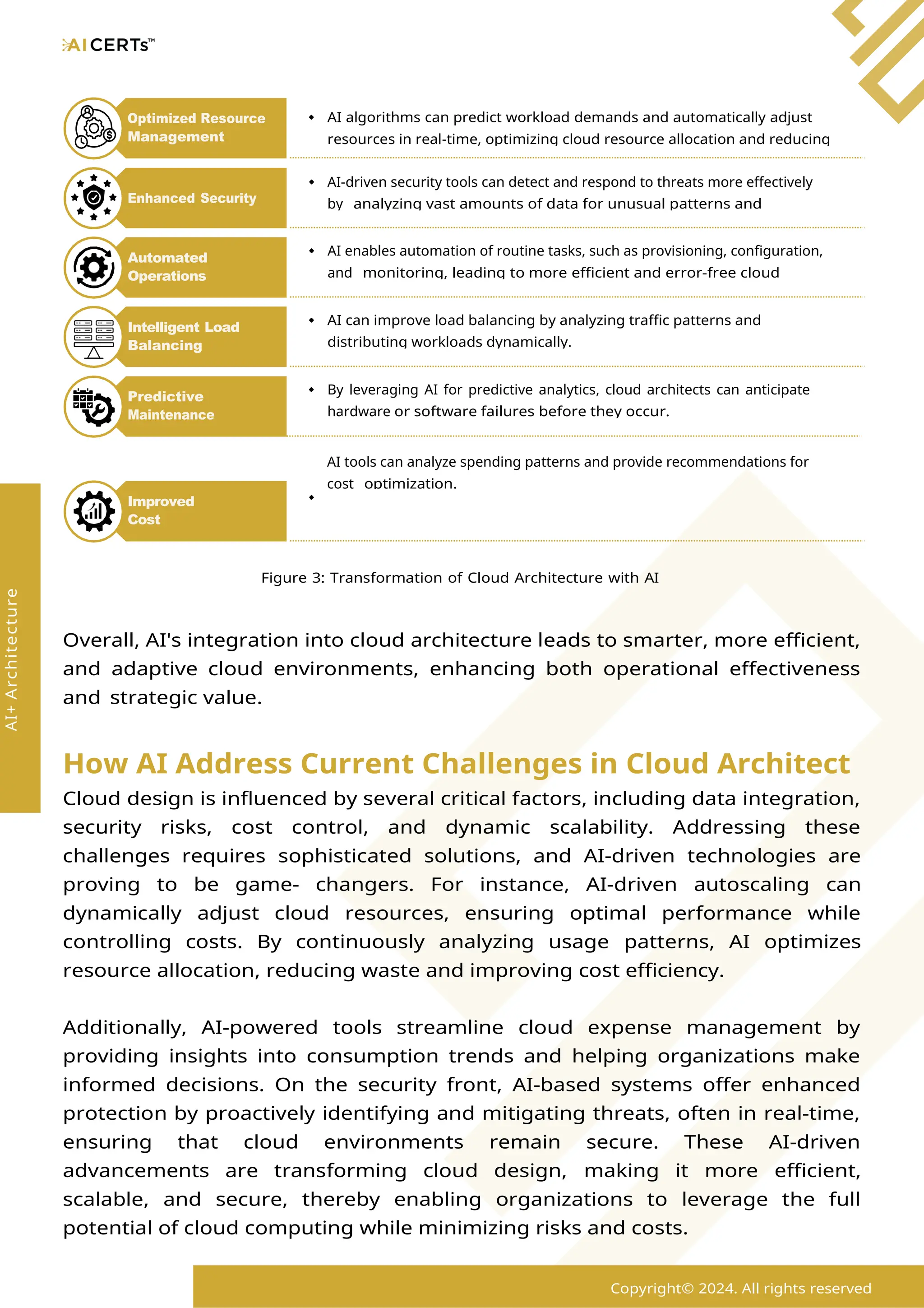 AI tools can analyze spending patterns and provide recommendations for
cost optimization.
Figure 3: Transformation of Cloud Architecture with AI
Overall, AI's integration into cloud architecture leads to smarter, more efficient,
and adaptive cloud environments, enhancing both operational effectiveness
and strategic value.
How AI Address Current Challenges in Cloud Architect
Cloud design is influenced by several critical factors, including data integration,
security risks, cost control, and dynamic scalability. Addressing these
challenges requires sophisticated solutions, and AI-driven technologies are
proving to be game- changers. For instance, AI-driven autoscaling can
dynamically adjust cloud resources, ensuring optimal performance while
controlling costs. By continuously analyzing usage patterns, AI optimizes
resource allocation, reducing waste and improving cost efficiency.
Additionally, AI-powered tools streamline cloud expense management by
providing insights into consumption trends and helping organizations make
informed decisions. On the security front, AI-based systems offer enhanced
protection by proactively identifying and mitigating threats, often in real-time,
ensuring that cloud environments remain secure. These AI-driven
advancements are transforming cloud design, making it more efficient,
scalable, and secure, thereby enabling organizations to leverage the full
potential of cloud computing while minimizing risks and costs.
AI algorithms can predict workload demands and automatically adjust
resources in real-time, optimizing cloud resource allocation and reducing
Optimized Resource
Management
Copyright© 2024. All rights reserved
AI+
Architecture
Improved
Cost
Management
AI-driven security tools can detect and respond to threats more effectively
by analyzing vast amounts of data for unusual patterns and
Enhanced Security
AI enables automation of routine tasks, such as provisioning, configuration,
and monitoring, leading to more efficient and error-free cloud
Automated
Operations
AI can improve load balancing by analyzing traffic patterns and
distributing workloads dynamically.
Intelligent Load
Balancing
By leveraging AI for predictive analytics, cloud architects can anticipate
hardware or software failures before they occur.
Predictive
Maintenance
 