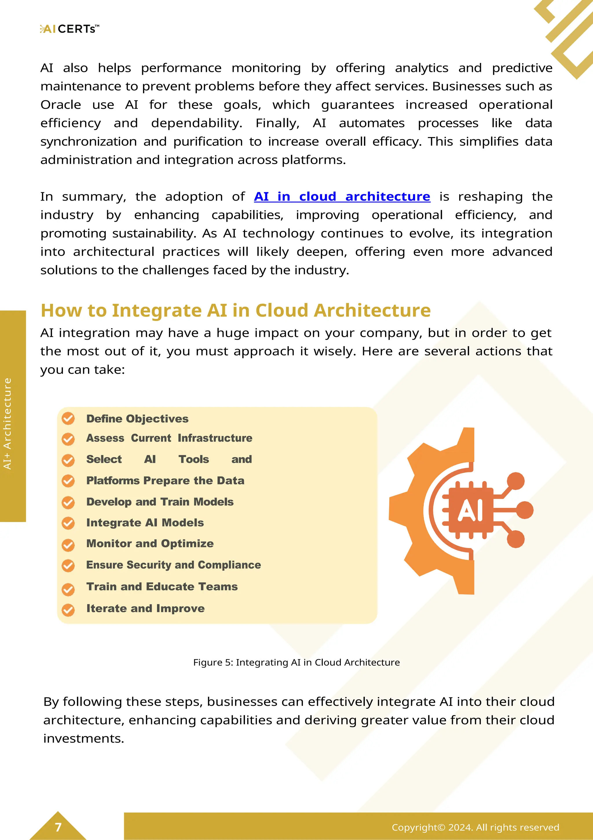 AI also helps performance monitoring by offering analytics and predictive
maintenance to prevent problems before they affect services. Businesses such as
Oracle use AI for these goals, which guarantees increased operational
efficiency and dependability. Finally, AI automates processes like data
synchronization and purification to increase overall efficacy. This simplifies data
administration and integration across platforms.
In summary, the adoption of AI in cloud architecture is reshaping the
industry by enhancing capabilities, improving operational efficiency, and
promoting sustainability. As AI technology continues to evolve, its integration
into architectural practices will likely deepen, offering even more advanced
solutions to the challenges faced by the industry.
How to Integrate AI in Cloud Architecture
AI integration may have a huge impact on your company, but in order to get
the most out of it, you must approach it wisely. Here are several actions that
you can take:
Figure 5: Integrating AI in Cloud Architecture
By following these steps, businesses can effectively integrate AI into their cloud
architecture, enhancing capabilities and deriving greater value from their cloud
investments.
7 Copyright© 2024. All rights reserved
AI+
Architecture
Define Objectives
Assess Current Infrastructure
Select AI Tools and
Platforms Prepare the Data
Develop and Train Models
Integrate AI Models
Monitor and Optimize
Ensure Security and Compliance
Train and Educate Teams
Iterate and Improve
 