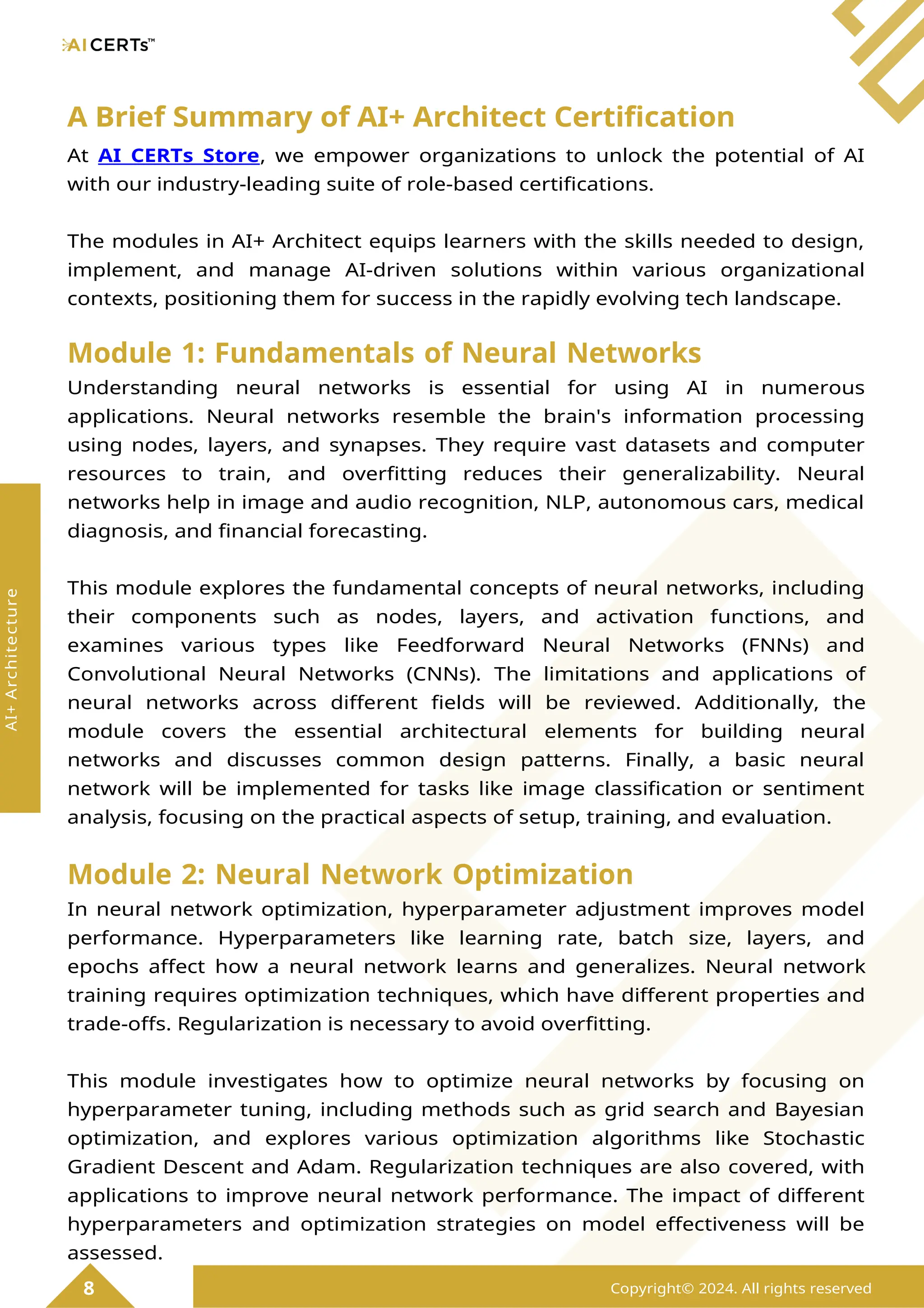 A Brief Summary of AI+ Architect Certification
At AI CERTs Store, we empower organizations to unlock the potential of AI
with our industry-leading suite of role-based certifications.
The modules in AI+ Architect equips learners with the skills needed to design,
implement, and manage AI-driven solutions within various organizational
contexts, positioning them for success in the rapidly evolving tech landscape.
Module 1: Fundamentals of Neural Networks
Understanding neural networks is essential for using AI in numerous
applications. Neural networks resemble the brain's information processing
using nodes, layers, and synapses. They require vast datasets and computer
resources to train, and overfitting reduces their generalizability. Neural
networks help in image and audio recognition, NLP, autonomous cars, medical
diagnosis, and financial forecasting.
This module explores the fundamental concepts of neural networks, including
their components such as nodes, layers, and activation functions, and
examines various types like Feedforward Neural Networks (FNNs) and
Convolutional Neural Networks (CNNs). The limitations and applications of
neural networks across different fields will be reviewed. Additionally, the
module covers the essential architectural elements for building neural
networks and discusses common design patterns. Finally, a basic neural
network will be implemented for tasks like image classification or sentiment
analysis, focusing on the practical aspects of setup, training, and evaluation.
Module 2: Neural Network Optimization
In neural network optimization, hyperparameter adjustment improves model
performance. Hyperparameters like learning rate, batch size, layers, and
epochs affect how a neural network learns and generalizes. Neural network
training requires optimization techniques, which have different properties and
trade-offs. Regularization is necessary to avoid overfitting.
This module investigates how to optimize neural networks by focusing on
hyperparameter tuning, including methods such as grid search and Bayesian
optimization, and explores various optimization algorithms like Stochastic
Gradient Descent and Adam. Regularization techniques are also covered, with
applications to improve neural network performance. The impact of different
hyperparameters and optimization strategies on model effectiveness will be
assessed.
8 Copyright© 2024. All rights reserved
AI+
Architecture
 