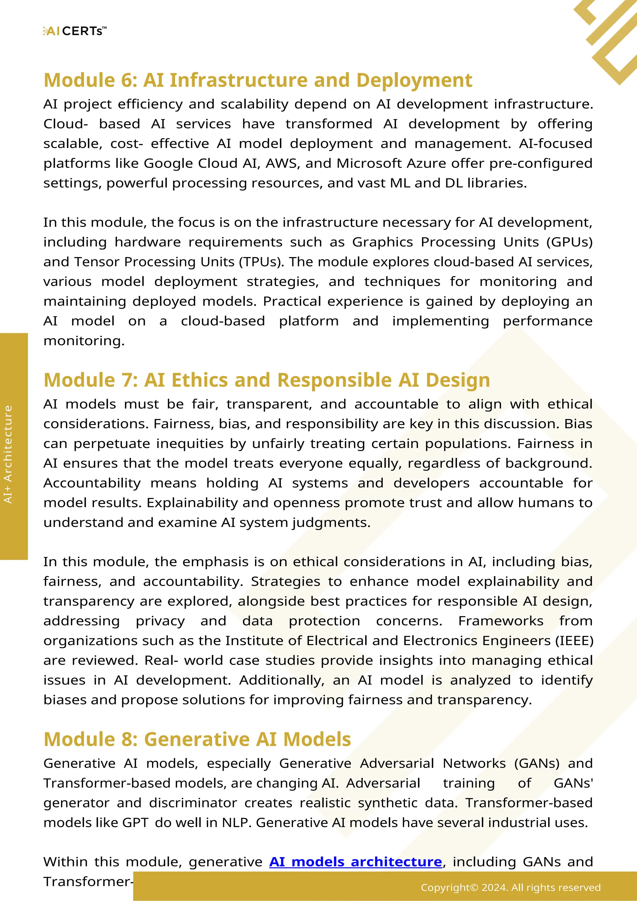 Module 6: AI Infrastructure and Deployment
AI project efficiency and scalability depend on AI development infrastructure.
Cloud- based AI services have transformed AI development by offering
scalable, cost- effective AI model deployment and management. AI-focused
platforms like Google Cloud AI, AWS, and Microsoft Azure offer pre-configured
settings, powerful processing resources, and vast ML and DL libraries.
In this module, the focus is on the infrastructure necessary for AI development,
including hardware requirements such as Graphics Processing Units (GPUs)
and Tensor Processing Units (TPUs). The module explores cloud-based AI services,
various model deployment strategies, and techniques for monitoring and
maintaining deployed models. Practical experience is gained by deploying an
AI model on a cloud-based platform and implementing performance
monitoring.
Module 7: AI Ethics and Responsible AI Design
AI models must be fair, transparent, and accountable to align with ethical
considerations. Fairness, bias, and responsibility are key in this discussion. Bias
can perpetuate inequities by unfairly treating certain populations. Fairness in
AI ensures that the model treats everyone equally, regardless of background.
Accountability means holding AI systems and developers accountable for
model results. Explainability and openness promote trust and allow humans to
understand and examine AI system judgments.
In this module, the emphasis is on ethical considerations in AI, including bias,
fairness, and accountability. Strategies to enhance model explainability and
transparency are explored, alongside best practices for responsible AI design,
addressing privacy and data protection concerns. Frameworks from
organizations such as the Institute of Electrical and Electronics Engineers (IEEE)
are reviewed. Real- world case studies provide insights into managing ethical
issues in AI development. Additionally, an AI model is analyzed to identify
biases and propose solutions for improving fairness and transparency.
Module 8: Generative AI Models
Generative AI models, especially Generative Adversarial Networks (GANs) and
Transformer-based models, are changing AI. Adversarial training of GANs'
generator and discriminator creates realistic synthetic data. Transformer-based
models like GPT do well in NLP. Generative AI models have several industrial uses.
Within this module, generative AI models architecture, including GANs and
Transformer-based models, are explored, focusing on their architectures and
Copyright© 2024. All rights reserved
AI+
Architecture
 