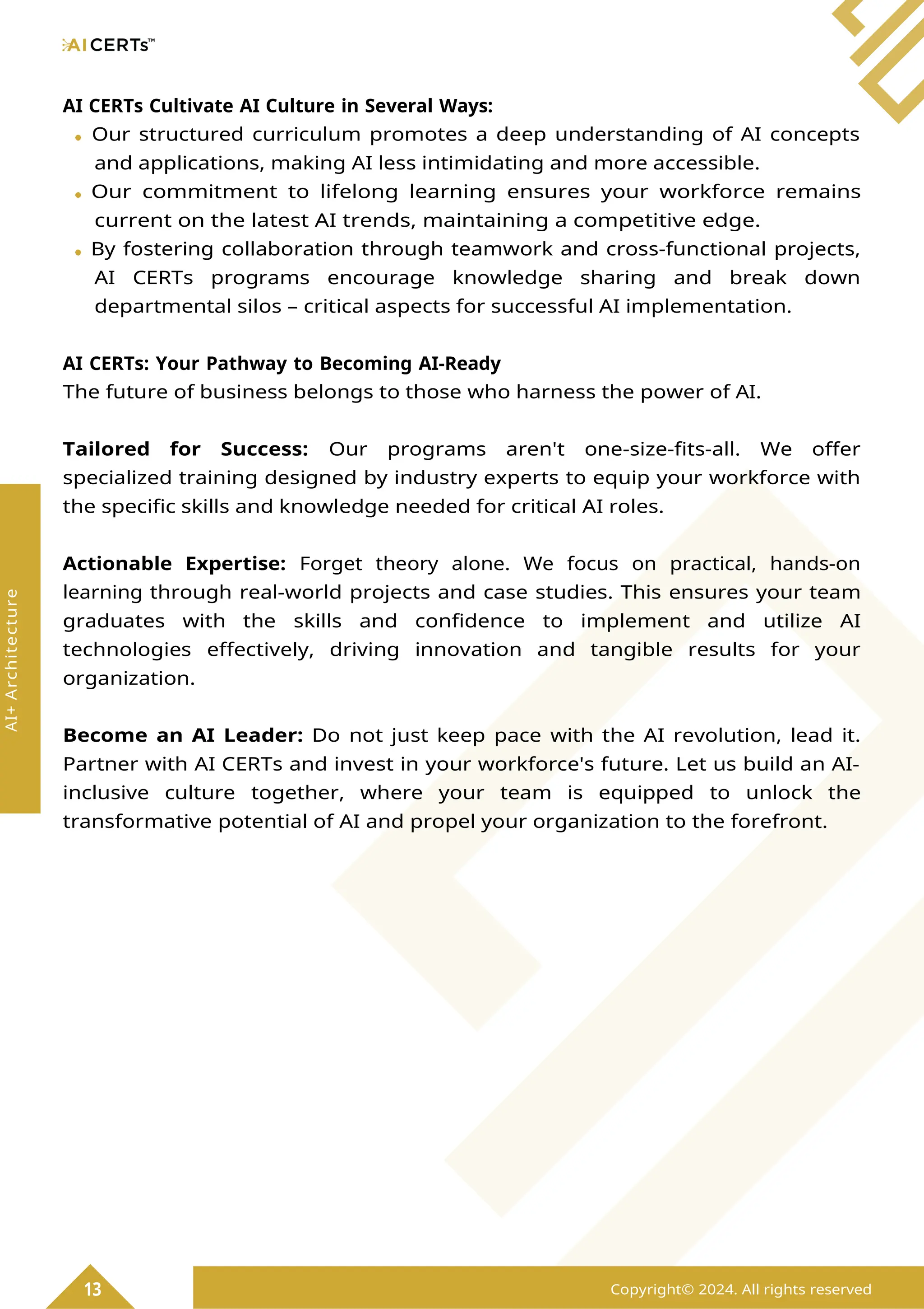 AI CERTs Cultivate AI Culture in Several Ways:
Our structured curriculum promotes a deep understanding of AI concepts
and applications, making AI less intimidating and more accessible.
Our commitment to lifelong learning ensures your workforce remains
current on the latest AI trends, maintaining a competitive edge.
By fostering collaboration through teamwork and cross-functional projects,
AI CERTs programs encourage knowledge sharing and break down
departmental silos – critical aspects for successful AI implementation.
AI CERTs: Your Pathway to Becoming AI-Ready
The future of business belongs to those who harness the power of AI.
Tailored for Success: Our programs aren't one-size-fits-all. We offer
specialized training designed by industry experts to equip your workforce with
the specific skills and knowledge needed for critical AI roles.
Actionable Expertise: Forget theory alone. We focus on practical, hands-on
learning through real-world projects and case studies. This ensures your team
graduates with the skills and confidence to implement and utilize AI
technologies effectively, driving innovation and tangible results for your
organization.
Become an AI Leader: Do not just keep pace with the AI revolution, lead it.
Partner with AI CERTs and invest in your workforce's future. Let us build an AI-
inclusive culture together, where your team is equipped to unlock the
transformative potential of AI and propel your organization to the forefront.
13 Copyright© 2024. All rights reserved
AI+
Architecture
 