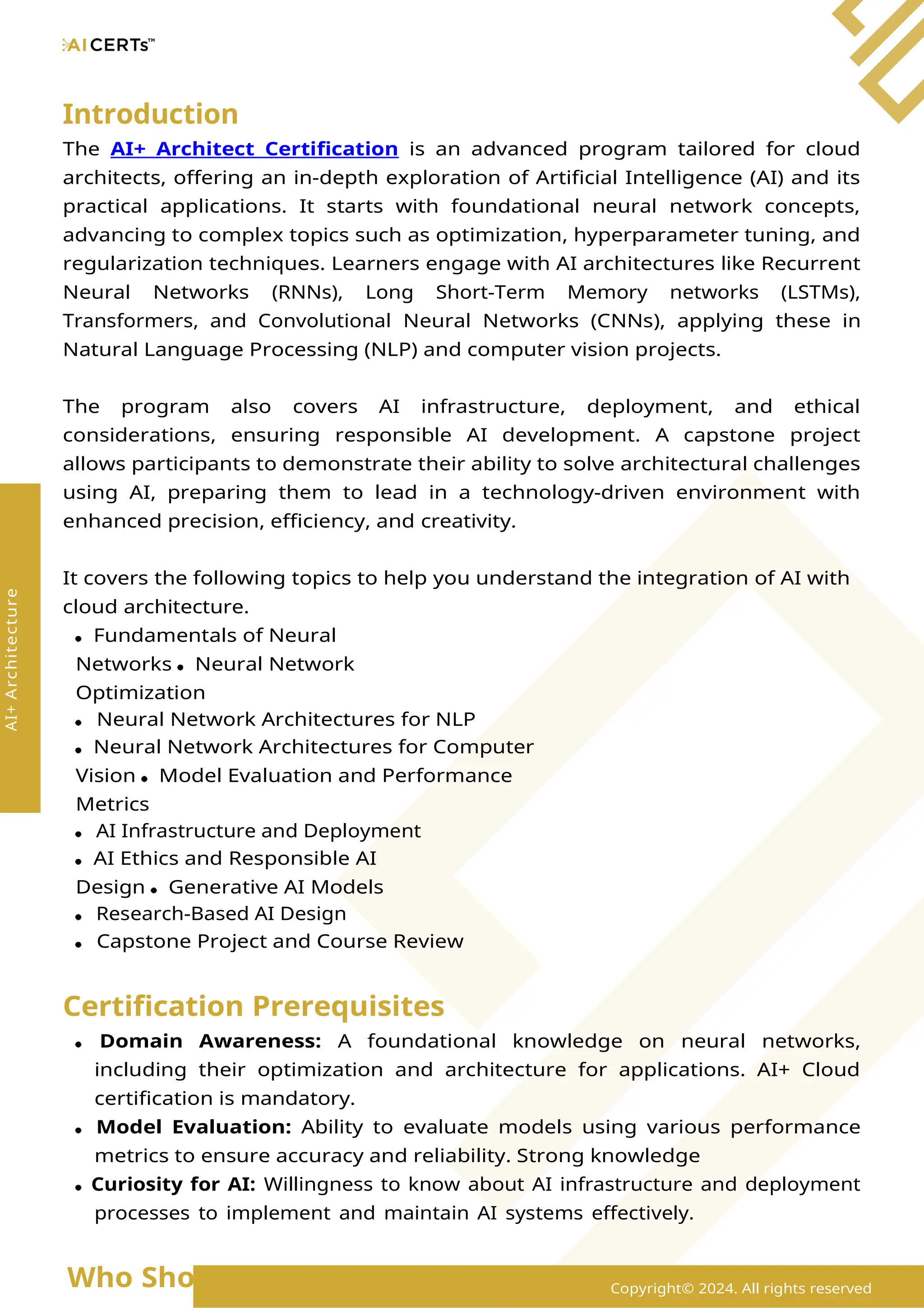 Introduction
The AI+ Architect Certification is an advanced program tailored for cloud
architects, offering an in-depth exploration of Artificial Intelligence (AI) and its
practical applications. It starts with foundational neural network concepts,
advancing to complex topics such as optimization, hyperparameter tuning, and
regularization techniques. Learners engage with AI architectures like Recurrent
Neural Networks (RNNs), Long Short-Term Memory networks (LSTMs),
Transformers, and Convolutional Neural Networks (CNNs), applying these in
Natural Language Processing (NLP) and computer vision projects.
The program also covers AI infrastructure, deployment, and ethical
considerations, ensuring responsible AI development. A capstone project
allows participants to demonstrate their ability to solve architectural challenges
using AI, preparing them to lead in a technology-driven environment with
enhanced precision, efficiency, and creativity.
It covers the following topics to help you understand the integration of AI with
cloud architecture.
Fundamentals of Neural
Networks Neural Network
Optimization
Neural Network Architectures for NLP
Neural Network Architectures for Computer
Vision Model Evaluation and Performance
Metrics
AI Infrastructure and Deployment
AI Ethics and Responsible AI
Design Generative AI Models
Research-Based AI Design
Capstone Project and Course Review
Certification Prerequisites
Domain Awareness: A foundational knowledge on neural networks,
including their optimization and architecture for applications. AI+ Cloud
certification is mandatory.
Model Evaluation: Ability to evaluate models using various performance
metrics to ensure accuracy and reliability. Strong knowledge
Curiosity for AI: Willingness to know about AI infrastructure and deployment
processes to implement and maintain AI systems effectively.
Who Should Enroll? Copyright© 2024. All rights reserved
AI+
Architecture
 