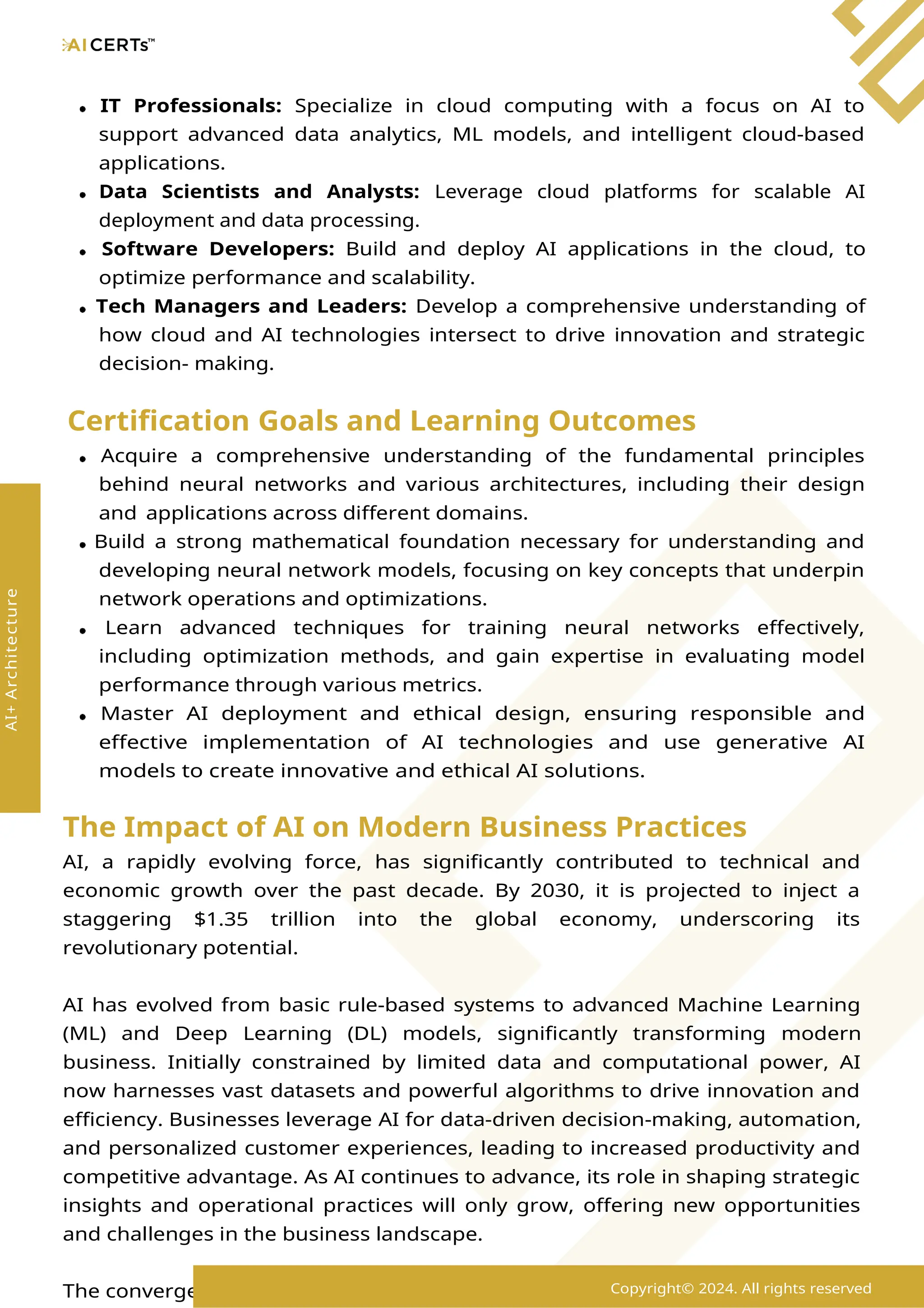 IT Professionals: Specialize in cloud computing with a focus on AI to
support advanced data analytics, ML models, and intelligent cloud-based
applications.
Data Scientists and Analysts: Leverage cloud platforms for scalable AI
deployment and data processing.
Software Developers: Build and deploy AI applications in the cloud, to
optimize performance and scalability.
Tech Managers and Leaders: Develop a comprehensive understanding of
how cloud and AI technologies intersect to drive innovation and strategic
decision- making.
Certification Goals and Learning Outcomes
Acquire a comprehensive understanding of the fundamental principles
behind neural networks and various architectures, including their design
and applications across different domains.
Build a strong mathematical foundation necessary for understanding and
developing neural network models, focusing on key concepts that underpin
network operations and optimizations.
Learn advanced techniques for training neural networks effectively,
including optimization methods, and gain expertise in evaluating model
performance through various metrics.
Master AI deployment and ethical design, ensuring responsible and
effective implementation of AI technologies and use generative AI
models to create innovative and ethical AI solutions.
The Impact of AI on Modern Business Practices
AI, a rapidly evolving force, has significantly contributed to technical and
economic growth over the past decade. By 2030, it is projected to inject a
staggering $1.35 trillion into the global economy, underscoring its
revolutionary potential.
AI has evolved from basic rule-based systems to advanced Machine Learning
(ML) and Deep Learning (DL) models, significantly transforming modern
business. Initially constrained by limited data and computational power, AI
now harnesses vast datasets and powerful algorithms to drive innovation and
efficiency. Businesses leverage AI for data-driven decision-making, automation,
and personalized customer experiences, leading to increased productivity and
competitive advantage. As AI continues to advance, its role in shaping strategic
insights and operational practices will only grow, offering new opportunities
and challenges in the business landscape.
The convergence of cloud and neural networks is revolutionizing the design
Copyright© 2024. All rights reserved
AI+
Architecture
 