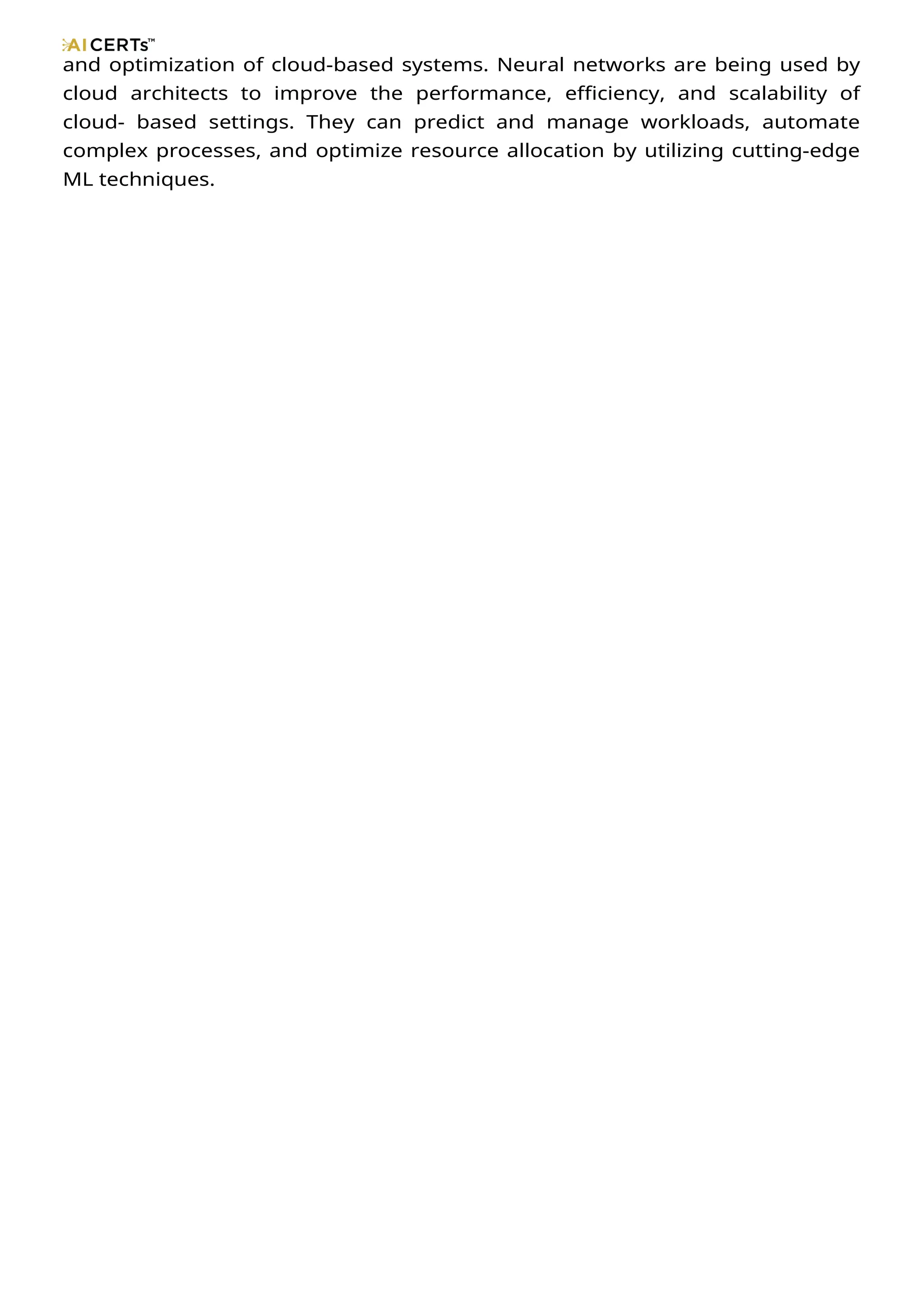 and optimization of cloud-based systems. Neural networks are being used by
cloud architects to improve the performance, efficiency, and scalability of
cloud- based settings. They can predict and manage workloads, automate
complex processes, and optimize resource allocation by utilizing cutting-edge
ML techniques.
 