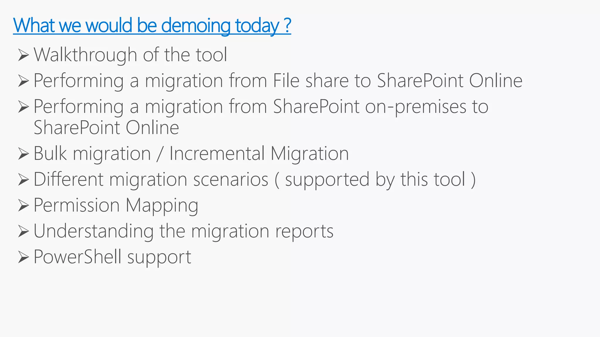 Walkthrough of the tool
Performing a migration from File share to SharePoint Online
Performing a migration from SharePoint on-premises to
SharePoint Online
Bulk migration / Incremental Migration
Different migration scenarios ( supported by this tool )
Permission Mapping
Understanding the migration reports
PowerShell support
What we would be demoing today ?
 
