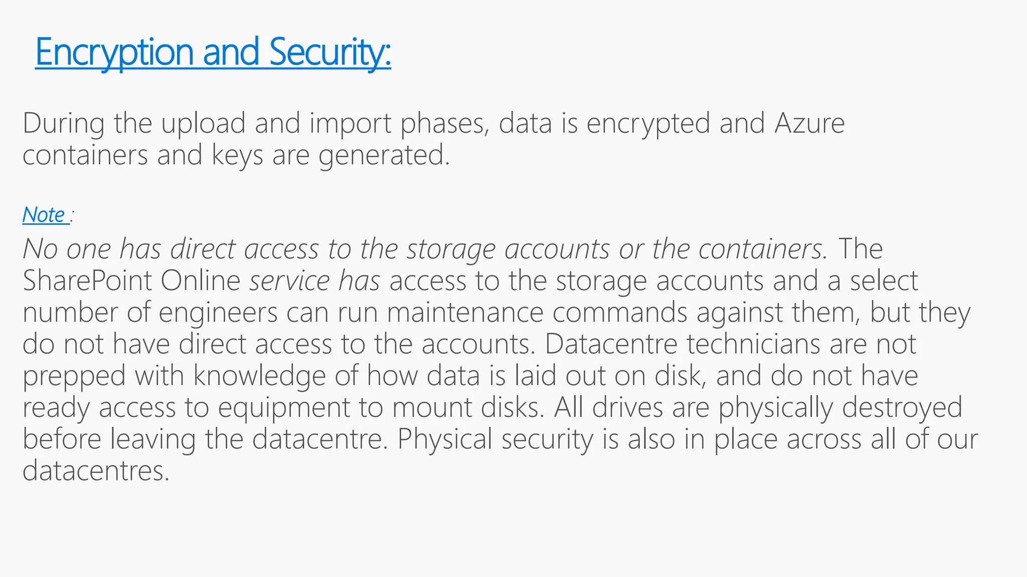 During the upload and import phases, data is encrypted and Azure
containers and keys are generated.
Note :
No one has direct access to the storage accounts or the containers. The
SharePoint Online service has access to the storage accounts and a select
number of engineers can run maintenance commands against them, but they
do not have direct access to the accounts. Datacentre technicians are not
prepped with knowledge of how data is laid out on disk, and do not have
ready access to equipment to mount disks. All drives are physically destroyed
before leaving the datacentre. Physical security is also in place across all of our
datacentres.
Encryption and Security:
 