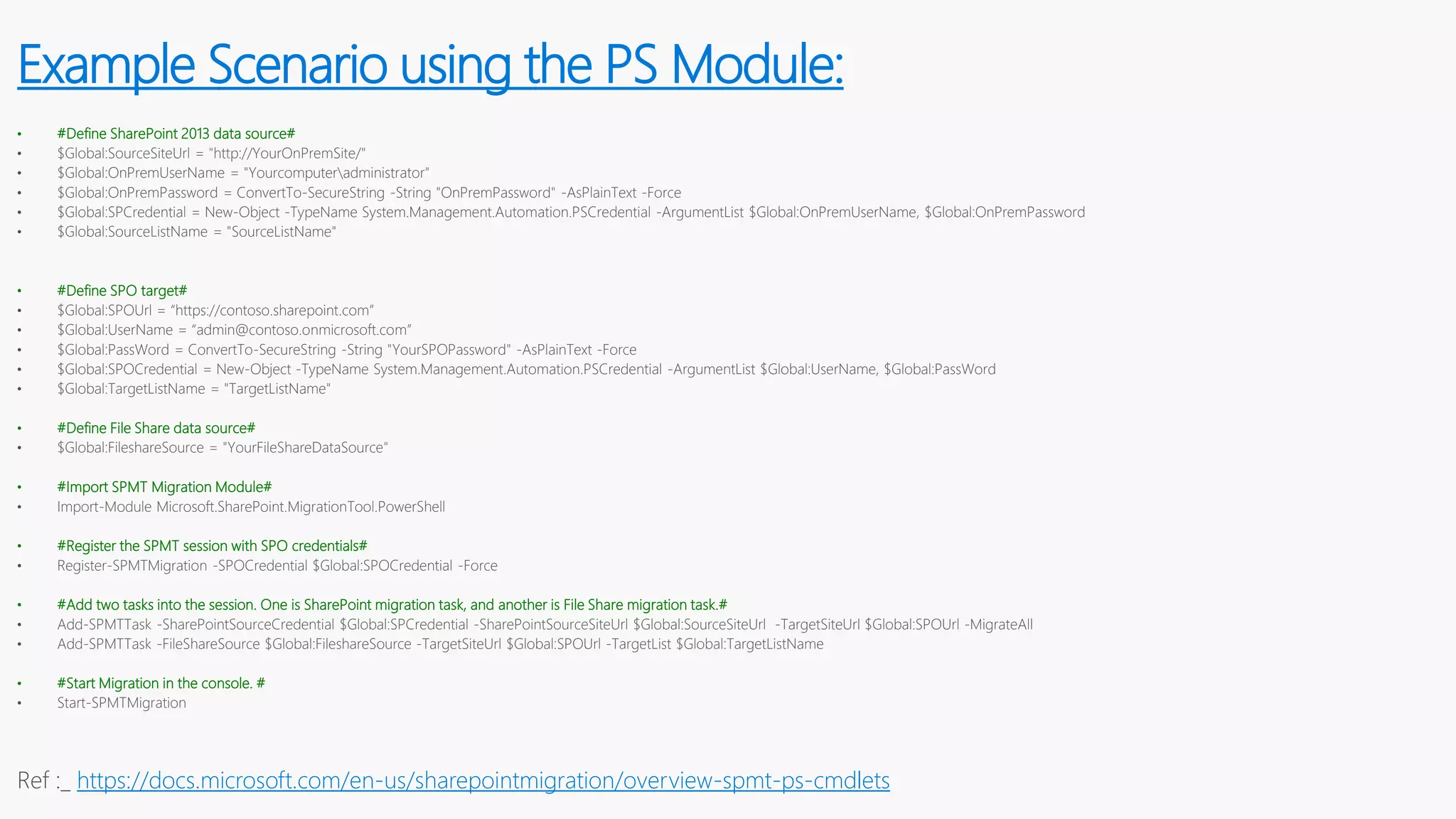 • #Define SharePoint 2013 data source#
• $Global:SourceSiteUrl = "http://YourOnPremSite/"
• $Global:OnPremUserName = "Yourcomputeradministrator"
• $Global:OnPremPassword = ConvertTo-SecureString -String "OnPremPassword" -AsPlainText -Force
• $Global:SPCredential = New-Object -TypeName System.Management.Automation.PSCredential -ArgumentList $Global:OnPremUserName, $Global:OnPremPassword
• $Global:SourceListName = "SourceListName"
• #Define SPO target#
• $Global:SPOUrl = “https://contoso.sharepoint.com”
• $Global:UserName = “admin@contoso.onmicrosoft.com”
• $Global:PassWord = ConvertTo-SecureString -String "YourSPOPassword" -AsPlainText -Force
• $Global:SPOCredential = New-Object -TypeName System.Management.Automation.PSCredential -ArgumentList $Global:UserName, $Global:PassWord
• $Global:TargetListName = "TargetListName"
• #Define File Share data source#
• $Global:FileshareSource = "YourFileShareDataSource"
• #Import SPMT Migration Module#
• Import-Module Microsoft.SharePoint.MigrationTool.PowerShell
• #Register the SPMT session with SPO credentials#
• Register-SPMTMigration -SPOCredential $Global:SPOCredential -Force
• #Add two tasks into the session. One is SharePoint migration task, and another is File Share migration task.#
• Add-SPMTTask -SharePointSourceCredential $Global:SPCredential -SharePointSourceSiteUrl $Global:SourceSiteUrl -TargetSiteUrl $Global:SPOUrl -MigrateAll
• Add-SPMTTask -FileShareSource $Global:FileshareSource -TargetSiteUrl $Global:SPOUrl -TargetList $Global:TargetListName
• #Start Migration in the console. #
• Start-SPMTMigration
Ref :_ https://docs.microsoft.com/en-us/sharepointmigration/overview-spmt-ps-cmdlets
Example Scenario using the PS Module:
 