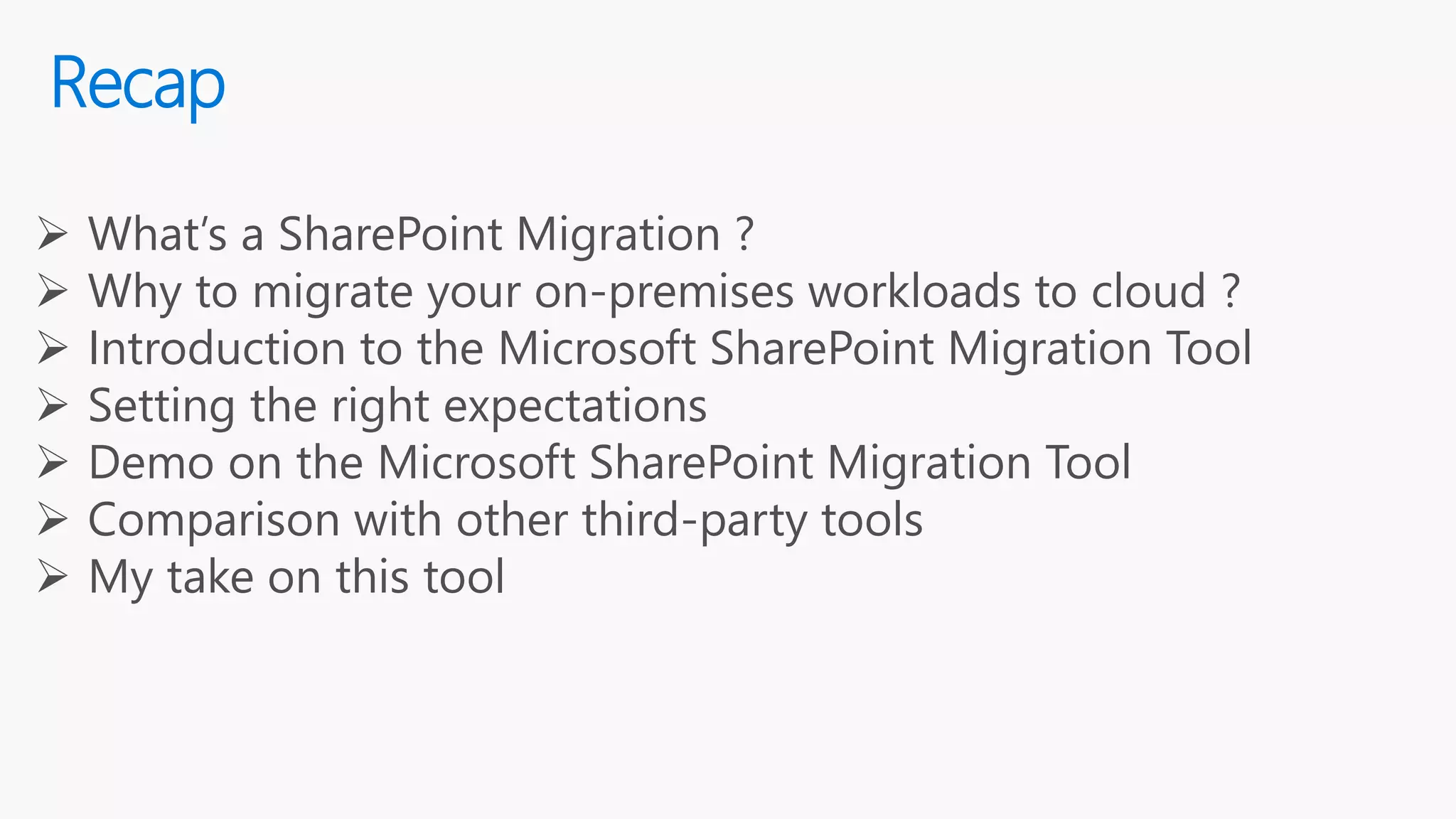 Recap
 What’s a SharePoint Migration ?
 Why to migrate your on-premises workloads to cloud ?
 Introduction to the Microsoft SharePoint Migration Tool
 Setting the right expectations
 Demo on the Microsoft SharePoint Migration Tool
 Comparison with other third-party tools
 My take on this tool
 