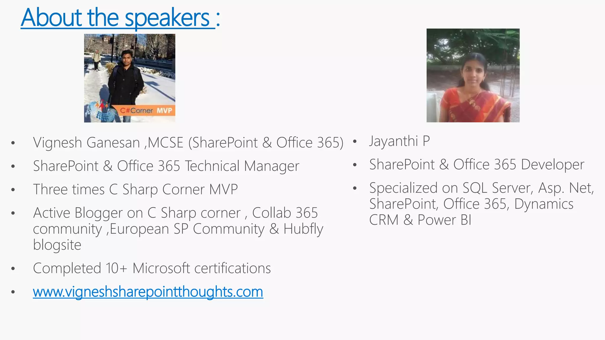 About the speakers :
• Vignesh Ganesan ,MCSE (SharePoint & Office 365)
• SharePoint & Office 365 Technical Manager
• Three times C Sharp Corner MVP
• Active Blogger on C Sharp corner , Collab 365
community ,European SP Community & Hubfly
blogsite
• Completed 10+ Microsoft certifications
• www.vigneshsharepointthoughts.com
• Jayanthi P
• SharePoint & Office 365 Developer
• Specialized on SQL Server, Asp. Net,
SharePoint, Office 365, Dynamics
CRM & Power BI
 