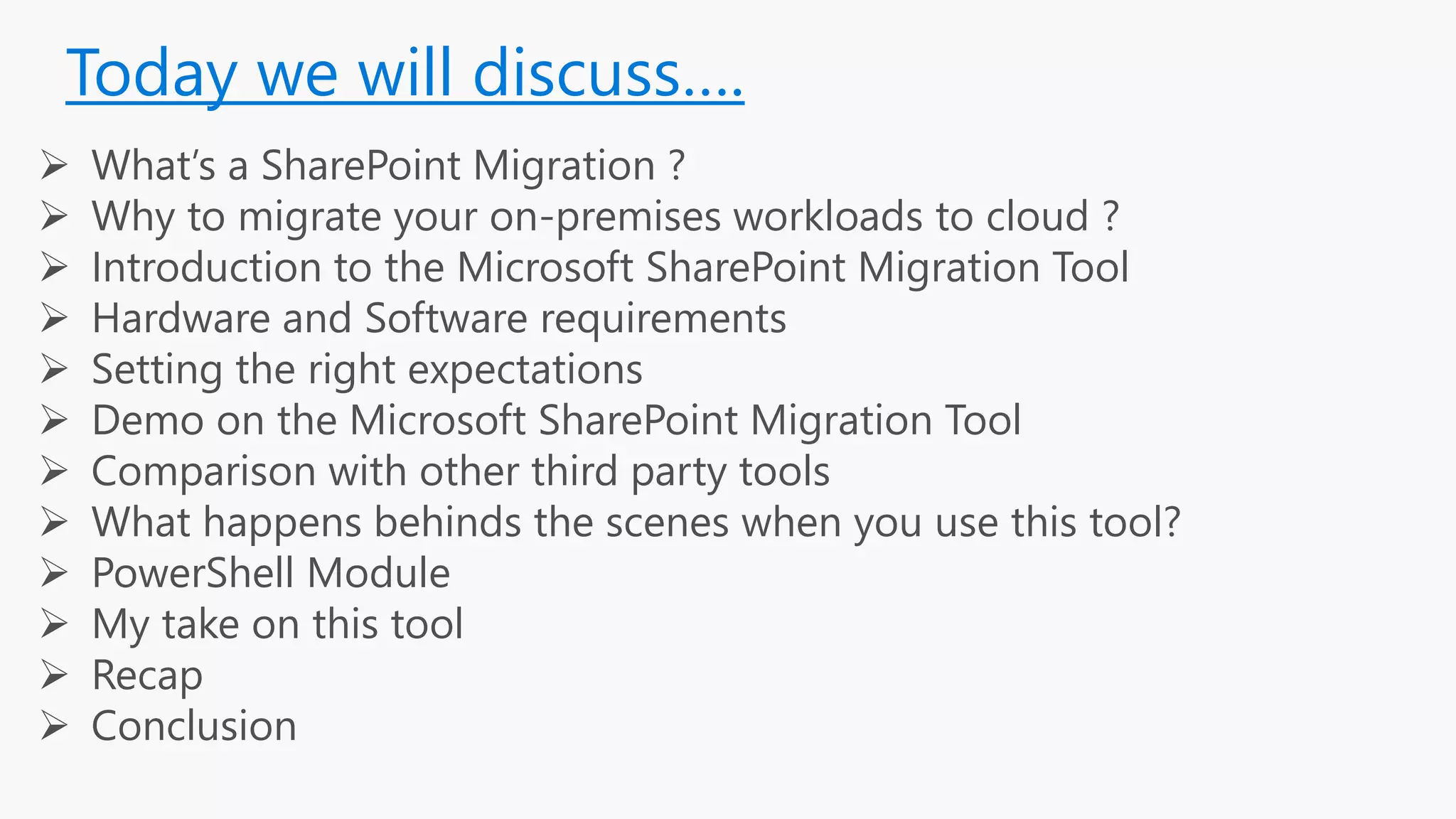 Today we will discuss….
 What’s a SharePoint Migration ?
 Why to migrate your on-premises workloads to cloud ?
 Introduction to the Microsoft SharePoint Migration Tool
 Hardware and Software requirements
 Setting the right expectations
 Demo on the Microsoft SharePoint Migration Tool
 Comparison with other third party tools
 What happens behinds the scenes when you use this tool?
 PowerShell Module
 My take on this tool
 Recap
 Conclusion
 