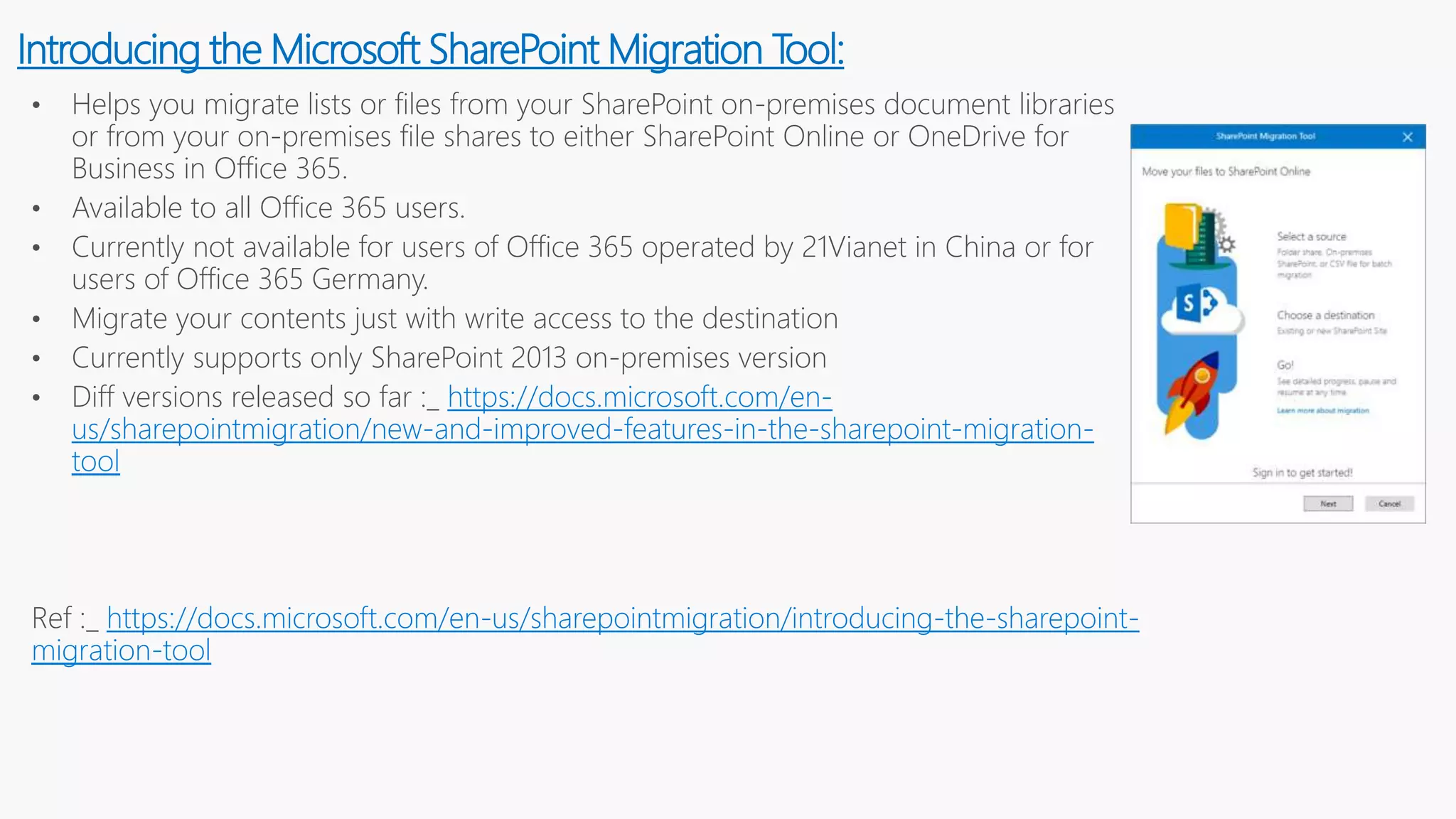• Helps you migrate lists or files from your SharePoint on-premises document libraries
or from your on-premises file shares to either SharePoint Online or OneDrive for
Business in Office 365.
• Available to all Office 365 users.
• Currently not available for users of Office 365 operated by 21Vianet in China or for
users of Office 365 Germany.
• Migrate your contents just with write access to the destination
• Currently supports only SharePoint 2013 on-premises version
• Diff versions released so far :_ https://docs.microsoft.com/en-
us/sharepointmigration/new-and-improved-features-in-the-sharepoint-migration-
tool
Ref :_ https://docs.microsoft.com/en-us/sharepointmigration/introducing-the-sharepoint-
migration-tool
Introducing the Microsoft SharePoint Migration Tool:
 