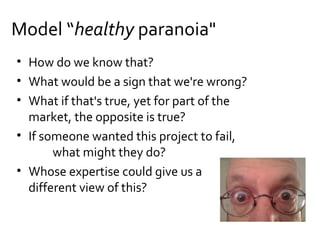 • How do we know that?
• What would be a sign that we're wrong?
• What if that's true, yet for part of the
market, the opposite is true?
• If someone wanted this project to fail,
what might they do?
• Whose expertise could give us a
different view of this?
Model “healthy paranoia"
 