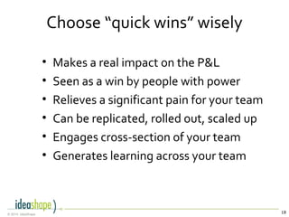 18© 2014, IdeaShape
Choose “quick wins” wisely
• Makes a real impact on the P&L
• Seen as a win by people with power
• Relieves a significant pain for your team
• Can be replicated, rolled out, scaled up
• Engages cross-section of your team
• Generates learning across your team
 