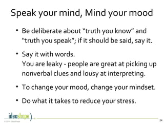 24© 2014, IdeaShape
Speak your mind, Mind your mood
• Be deliberate about “truth you know” and
“truth you speak”; if it should be said, say it.
• Say it with words.
You are leaky - people are great at picking up
nonverbal clues and lousy at interpreting.
• To change your mood, change your mindset.
• Do what it takes to reduce your stress.
 