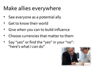 • See everyone as a potential ally
• Get to know their world
• Give when you can to build influence
• Choose currencies that matter to them
• Say “yes” or find the “yes” in your “no”:
“here’s what I can do”
Make allies everywhere
 