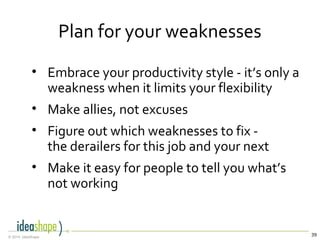 39© 2014, IdeaShape
Plan for your weaknesses
• Embrace your productivity style - it’s only a
weakness when it limits your flexibility
• Make allies, not excuses
• Figure out which weaknesses to fix -
the derailers for this job and your next
• Make it easy for people to tell you what’s
not working
 