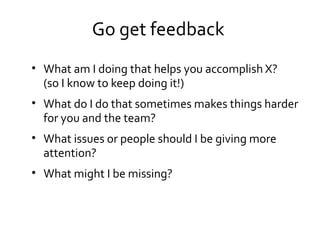 Go get feedback
• What am I doing that helps you accomplish X?
(so I know to keep doing it!)
• What do I do that sometimes makes things harder
for you and the team?
• What issues or people should I be giving more
attention?
• What might I be missing?
 