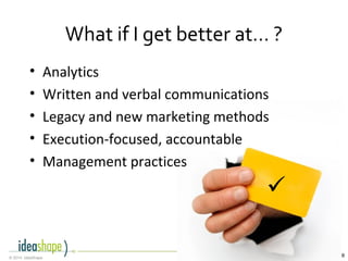8© 2014, IdeaShape

What if I get better at… ?
• Analytics
• Written and verbal communications
• Legacy and new marketing methods
• Execution-focused, accountable
• Management practices
 