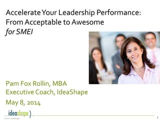 1© 2014, IdeaShape
Pam Fox Rollin, MBA
Executive Coach, IdeaShape
May 8, 2014
AccelerateYour Leadership Performance:
From Acceptable to Awesome
for SMEI
 