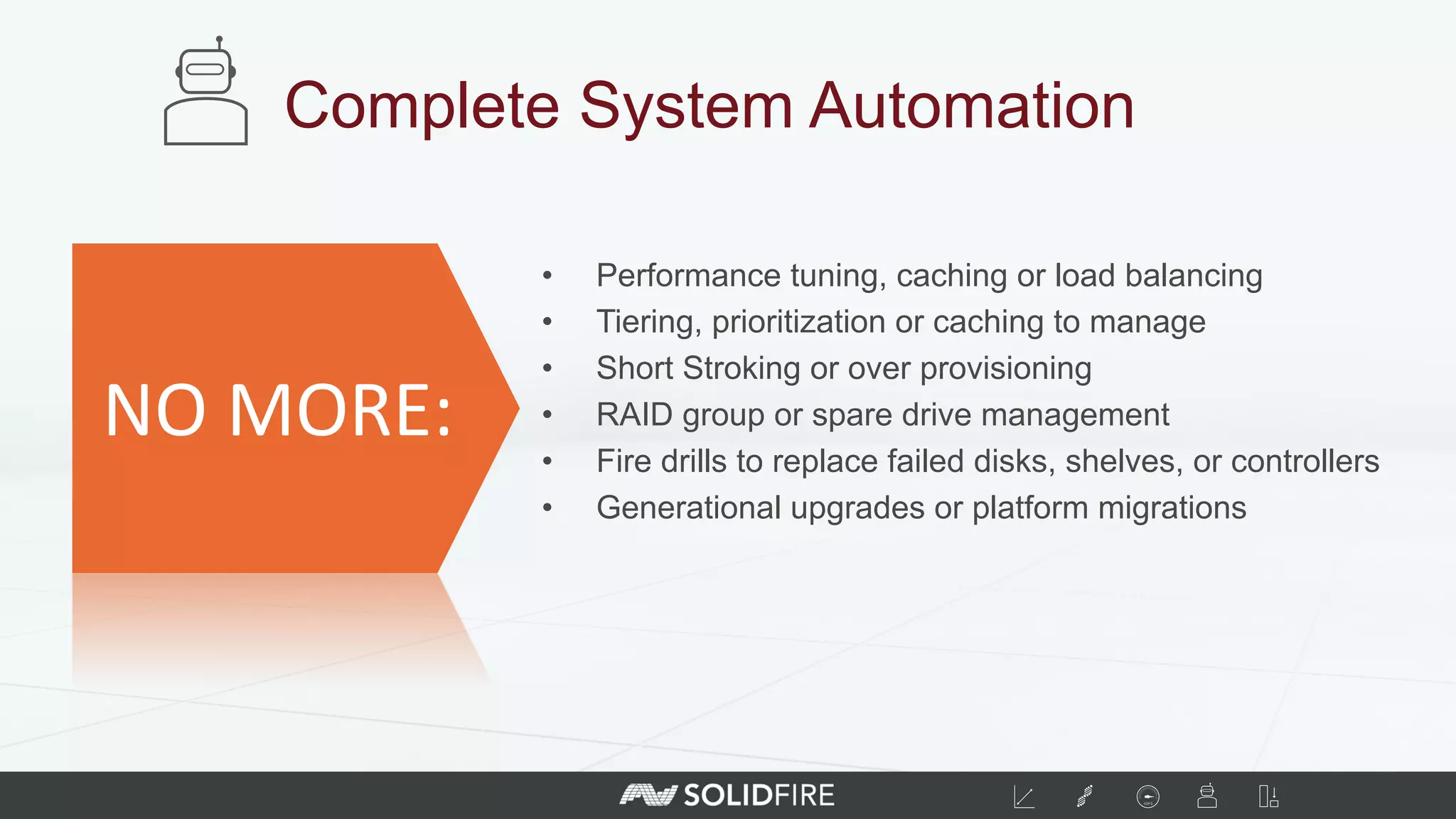 •  Performance tuning, caching or load balancing
•  Tiering, prioritization or caching to manage
•  Short Stroking or over provisioning
•  RAID group or spare drive management
•  Fire drills to replace failed disks, shelves, or controllers
•  Generational upgrades or platform migrations
Complete System Automation
NO	
  MORE:	
  
 