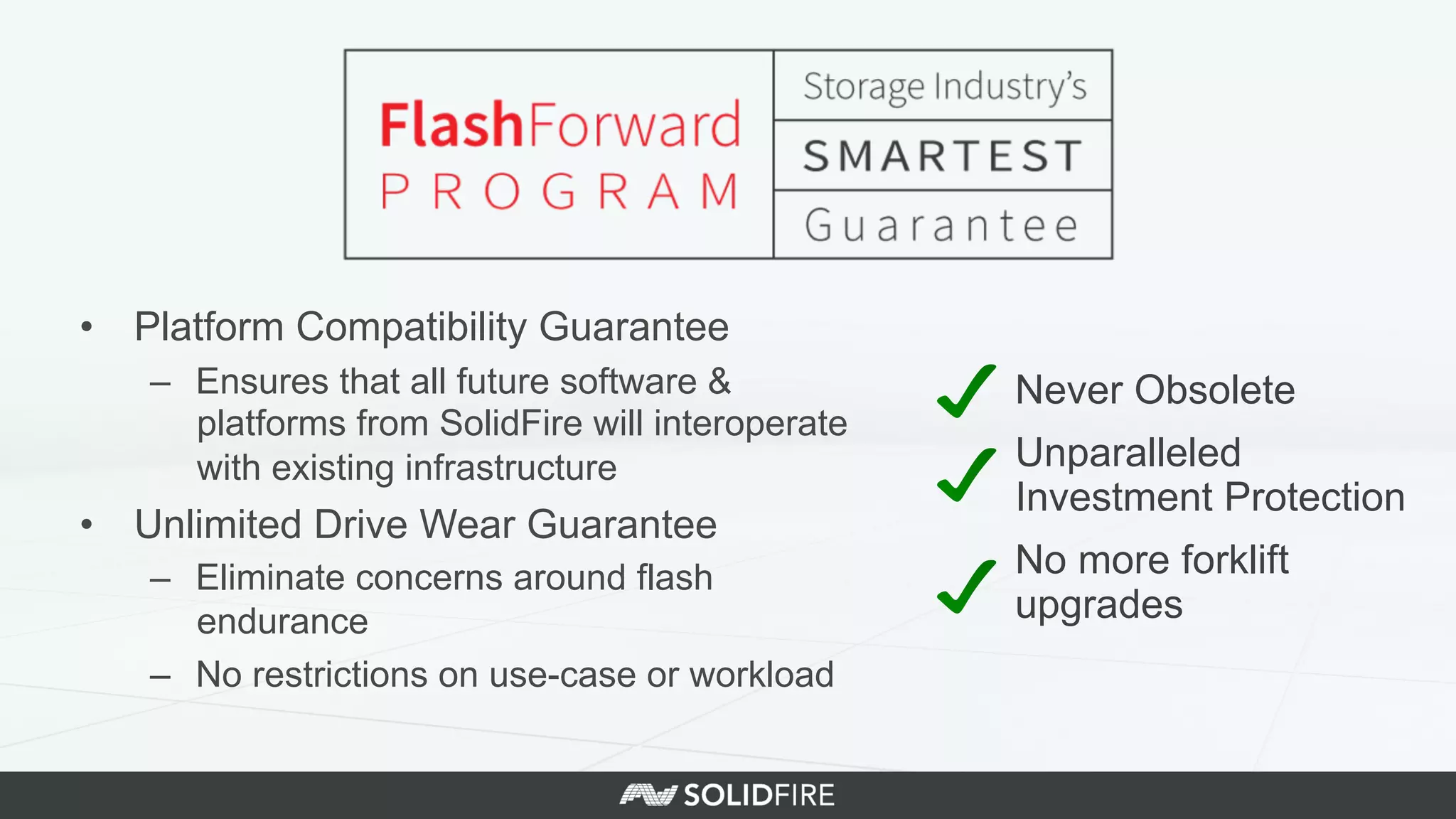 •  Platform Compatibility Guarantee
–  Ensures that all future software &
platforms from SolidFire will interoperate
with existing infrastructure
•  Unlimited Drive Wear Guarantee
–  Eliminate concerns around flash
endurance
–  No restrictions on use-case or workload
Never Obsolete
Unparalleled
Investment Protection
No more forklift
upgrades
 
